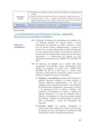 43
Informações
externas
 Indagações aos consultores jurídicos externos da entidade ou a especialistas em
avaliação.
 Revisão de relatórios preparados por bancos ou agências de classificação de risco.
 Informações sobre o setor e a situação da economia, obtidas por meio de
pesquisa pela Internet, jornais, revistas e publicações oficiais, tais como Diários
Oficiais, boletins da dívida, da previdência e de outros assuntos.
Discussões da
Equipe de Auditoria
Resultados de discussões de equipe sobre a suscetibilidade das demonstrações
financeiras da entidade a distorções relevantes, incluindo fraude.
Fonte: IFAC (2010)
3.3. ENTENDIMENTO DA ENTIDADE E DO SEU AMBIENTE,
INCLUSIVE DO CONTROLE INTERNO
161. O objetivo da obtenção do entendimento da entidade e do
seu ambiente, inclusive do controle interno, é reunir
informações que permitam ao auditor "identificar e avaliar
riscos de distorção relevante independentemente se causada por
fraude ou erro, nos níveis de demonstração contábil e afirmações, por
meio do entendimento da entidade e do seu ambiente, inclusive do
controle interno da entidade, proporcionando assim uma base para o
planejamento e a implementação das respostas aos riscos
identificados de distorção relevante." (ISSAI 1315; ISA/NBC TA
315).
162. Os elementos da entidade que o auditor deve obter
entendimento são resumidos a seguir e abordados em mais
detalhes na sequência, de acordo com a ISSAI 1315;
ISA/NBC TA 315, 11 a 24 (a letra e o número entre
parênteses é uma referência cruzada para o tópico em que o
elemento é tratado mais adiante, nesta seção):
a) Entidade e o seu ambiente, incluindo: (a1) a estrutura de
relatório financeiro aplicável, os fatores externos e
internos relevantes, regulamentares e do setor de
atividades; (a2) a natureza da entidade e suas estruturas
de financiamento, investimento, operacionais, societária
e de governança; (a3) as políticas contábeis, suas
mudanças e sua adequação ao negócio, à estrutura de
relatório financeiro e ao setor de atividade; (a4) os
objetivos, as estratégicas e os riscos que possam resultar
em distorção relevante das demonstrações financeiras;
(a5) a mensuração e revisão do desempenho das
operações.
b) Controle interno da entidade, abrangendo os
componentes: (b1) ambiente de controle, (b2) processo
de avaliação de risco, (b3) sistemas de informação, (b4)
atividades de controle e de (b5) monitoramento;
Objetivo do
entendimento
 
