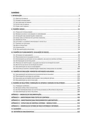 SUMÁRIO
I. INTRODUÇÃO.........................................................................................................................................5
1.1. OBJETIVO DO MANUAL...............................................................................................................................5
1.2. PADRÕES INTERNACIONAIS..........................................................................................................................6
1.3. APLICABILIDADE DO MANUAL.......................................................................................................................7
1.4. ESTRUTURA DO MANUAL ............................................................................................................................9
1.5. COMO USAR O MANUAL ...........................................................................................................................10
II. PADRÕES GERAIS................................................................................................................................11
2.1. TRABALHOS DE ASSEGURAÇÃO...................................................................................................................11
2.2. NORMAS APLICÁVEIS E DECLARAÇÃO DE CONFORMIDADE ................................................................................14
2.3. AFIRMAÇÕES NAS DEMONSTRAÇÕES FINANCEIRAS .........................................................................................15
2.4. VISÃO GERAL DO PROCESSO DE AUDITORIA FINANCEIRA...................................................................................17
2.5. ÉXIGÊNCIAS ÉTICAS ..................................................................................................................................18
2.6. CETICISMO E JULGAMENTO PROFISSIONAIS E DEVIDO ZELO...............................................................................18
2.7. CONTROLE DE QUALIDADE.........................................................................................................................20
2.8. RISCO DE AUDITORIA ...............................................................................................................................21
2.9. COMUNICAÇÃO ......................................................................................................................................23
2.10. DOCUMENTAÇÃO DE AUDITORIA..............................................................................................................26
III. PADRÕES DE PLANEJAMENTO: AVALIAÇÃO DE RISCOS......................................................................29
3.1. ATIVIDADES DE PLANEJAMENTO .................................................................................................................30
3.2. PROCEDIMENTOS DE AVALIAÇÃO DE RISCOS..................................................................................................33
3.3. ENTENDIMENTO DA ENTIDADE E DO SEU AMBIENTE, INCLUSIVE DO CONTROLE INTERNO.........................................43
3.4. DETERMINAÇÃO DA MATERIALIDADE...........................................................................................................58
3.5. PROCESSO DE IDENTIFICAÇÃO E AVALIAÇÃO DOS RISCOS DE DISTORÇÃO RELEVANTE ..............................................64
3.6. RESPOSTAS AOS RISCOS DE DISTORÇÃO RELEVANTE ........................................................................................82
3.7. DOCUMENTAÇÃO DA FASE DE PLANEJAMENTO ..............................................................................................98
3.8. AUDITORIA DE GRUPOS E DEMONSTRAÇÕES FINANCEIRAS CONSOLIDADAS DE GOVERNO ......................................103
IV. PADRÕES DE EXECUÇÃO: RESPOSTAS AOS RISCOS AVALIADOS.......................................................123
4.1. IMPLEMENTAÇÃO DAS RESPOSTAS DO AUDITOR AOS RISCOS AVALIADOS ...........................................................124
4.2. PROCEDIMENTOS ADICIONAIS DE AUDITORIA...............................................................................................126
4.3. AVALIAÇÃO DAS DISTORÇÕES IDENTIFICADAS E DAS EVIDÊNCIAS OBTIDAS..........................................................154
4.4. DOCUMENTAÇÃO DA FASE DE EXECUÇÃO ...................................................................................................165
V. PADRÕES DE RELATÓRIO: FORMAÇÃO DE OPINIÃO E EMISSÃO DE RELATÓRIOS..............................166
5.1. FORMAÇÃO DA OPINIÃO.........................................................................................................................167
5.2. REDAÇÃO DO RELATÓRIO DE AUDITORIA....................................................................................................178
5.3. OUTRAS RESPONSABILIDADES DO AUDITOR RELACIONADAS AO RELATÓRIO DE AUDITORIA ...................................185
5.4. DOCUMENTAÇÃO DA FASE DE RELATÓRIO...................................................................................................189
APÊNDICE I – MODELOS DE DOCUMENTAÇÃO......................................................................................190
APÊNDICE II – AMOSTRAGEM PARA TESTES DE CONTROLE...................................................................193
APÊNDICE III – AMOSTRAGEM PARA PROCEDIMENTOS SUBSTANTIVOS...............................................202
APÊNDICE IV – ESTRUTURA DE CONTROLE INTERNO – MODELO COSO.................................................213
APÊNDICE V – EXEMPLOS DE FATORES DE RISCO EXTERNOS E INTERNOS.............................................215
VI. GLOSSÁRIO......................................................................................................................................217
VII. REFERÊNCIAS BIBLIOGRÁFICAS.......................................................................................................222
 