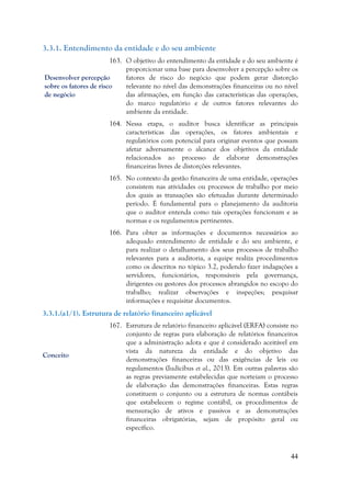 44
3.3.1. Entendimento da entidade e do seu ambiente
163. O objetivo do entendimento da entidade e do seu ambiente é
proporcionar uma base para desenvolver a percepção sobre os
fatores de risco do negócio que podem gerar distorção
relevante no nível das demonstrações financeiras ou no nível
das afirmações, em função das características das operações,
do marco regulatório e de outros fatores relevantes do
ambiente da entidade.
164. Nessa etapa, o auditor busca identificar as principais
características das operações, os fatores ambientais e
regulatórios com potencial para originar eventos que possam
afetar adversamente o alcance dos objetivos da entidade
relacionados ao processo de elaborar demonstrações
financeiras livres de distorções relevantes.
165. No contexto da gestão financeira de uma entidade, operações
consistem nas atividades ou processos de trabalho por meio
dos quais as transações são efetuadas durante determinado
período. É fundamental para o planejamento da auditoria
que o auditor entenda como tais operações funcionam e as
normas e os regulamentos pertinentes.
166. Para obter as informações e documentos necessários ao
adequado entendimento de entidade e do seu ambiente, e
para realizar o detalhamento dos seus processos de trabalho
relevantes para a auditoria, a equipe realiza procedimentos
como os descritos no tópico 3.2, podendo fazer indagações a
servidores, funcionários, responsáveis pela governança,
dirigentes ou gestores dos processos abrangidos no escopo do
trabalho; realizar observações e inspeções; pesquisar
informações e requisitar documentos.
3.3.1.(a1/1). Estrutura de relatório financeiro aplicável
167. Estrutura de relatório financeiro aplicável (ERFA) consiste no
conjunto de regras para elaboração de relatórios financeiros
que a administração adota e que é considerado aceitável em
vista da natureza da entidade e do objetivo das
demonstrações financeiras ou das exigências de leis ou
regulamentos (Iudícibus et al., 2013). Em outras palavras são
as regras previamente estabelecidas que norteiam o processo
de elaboração das demonstrações financeiras. Estas regras
constituem o conjunto ou a estrutura de normas contábeis
que estabelecem o regime contábil, os procedimentos de
mensuração de ativos e passivos e as demonstrações
financeiras obrigatórias, sejam de propósito geral ou
específico.
Conceito
Desenvolver percepção
sobre os fatores de risco
de negócio
 