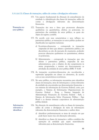 46
3.3.1.(a1/2). Classes de transações, saldos de contas e divulgações relevantes
171. Um aspecto fundamental da obtenção do entendimento da
entidade é a identificação das classes de transações, saldos de
contas e divulgações relevantes das demonstrações
financeiras.
172. Transações são atos e fatos que promovem alterações
qualitativas ou quantitativas, efetivas ou potenciais, no
patrimônio das entidades do setor público, as quais são
objeto de registro contábil.
173. De acordo com suas características e seus reflexos no
patrimônio público, as transações no setor público podem ser
classificadas nas seguintes naturezas:
a) Econômico-financeira – corresponde às transações
originadas de fatos que afetam o patrimônio público, em
decorrência ou não da execução de orçamento, podendo
provocar alterações qualitativas ou quantitativas, efetivas
ou potenciais;
b) Administrativa – corresponde às transações que não
afetam o patrimônio público, originadas de atos
administrativos, com o objetivo de dar cumprimento às
metas programadas e manter em funcionamento as
atividades da entidade do setor público (NBC T 16.4)
174. As transações econômico-financeiras são reconhecidas e
registradas agrupadas em classes ou elementos, de acordo
com as suas características econômicas.
175. No setor público, as informações necessárias para identificar
classes de transações, itens de informações e contas relevantes
da entidade são encontradas nas demonstrações financeiras e
nos sistemas de informações do Governo Federal, como, por
exemplo, o Sistema de Informações Organizacionais do
Governo Federal - Siorg, o Sistema Integrado de
Administração Financeira do Governo Federal - Siafi, o
Sistema de Informações Sobre Orçamento Público - Siga
Brasil e os demais sistemas corporativos da administração
pública federal.
176. Na obtenção de entendimento sobre as classes de transações,
saldos de contas e divulgação de itens de informações
relevantes das demonstrações financeiras o auditor deve:
a) identificar preliminarmente as áreas de atuação em que
pode haver maior risco de distorções relevantes;
b) identificar as classes de transações e saldos contábeis das
operações da entidade que sejam materialmente
relevantes para as demonstrações financeiras;
Transações no
setor público
Informações
relevantes a
identificar
 