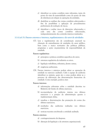 47
c) identificar as contas contábeis mais relevantes, tanto do
ponto de vista da materialidade como do ponto de vista
de relevância em relação às operações da entidade;
d) desdobrar as análises das contas contábeis selecionadas a
fim de possibilitar a aplicação de procedimentos
preliminares de avaliação de riscos;
e) identificar e avaliar riscos de distorções relacionados a
cada uma das contas contábeis selecionadas,
independentemente dos controles internos instituídos.
3.3.1.(a1/3). Fatores externos e internos, regulamentares e do setor de atividades
177. Leis e regulamentos são de consideração essencial na
obtenção de entendimento de entidades do setor público,
bem como o marco normativo das políticas públicas,
programas e ações orçamentárias de responsabilidade da
entidade.
Fatores regulatórios:
a) princípios e práticas contábeis específicos do setor;
b) estrutura regulatória da indústria ou setor;
c) legislação trabalhista, tributária, dentre outras;
d) exigências ambientais.
178. Fatores internos e externos podem afetar as operações da
entidade no exercício auditado. Cabe à equipe de auditoria
identificar se existem, quais são e como podem afetar as o
processo de elaboração das demonstrações financeiras da
entidade. Como exemplo, pode-se citar:
Fatores internos:
a) informações relevantes sobre a entidade descritas no
Relatório de Gestão do último exercício;
b) recomendações da auditoria interna nos últimos
exercícios e a posição da administração quanto à
implementação delas;
c) ressalvas e determinações das prestações de contas dos
últimos exercícios;
d) resultados das auditorias realizadas nos últimos
exercícios;
e) notícias recentes envolvendo a entidade auditada.
Fatores externos:
a) contingenciamento de despesas;
b) alteração de legislação e de estrutura organizacional;
 