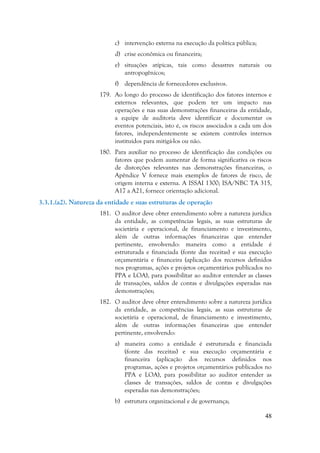 48
c) intervenção externa na execução da política pública;
d) crise econômica ou financeira;
e) situações atípicas, tais como desastres naturais ou
antropogênicos;
f) dependência de fornecedores exclusivos.
179. Ao longo do processo de identificação dos fatores internos e
externos relevantes, que podem ter um impacto nas
operações e nas suas demonstrações financeiras da entidade,
a equipe de auditoria deve identificar e documentar os
eventos potenciais, isto é, os riscos associados a cada um dos
fatores, independentemente se existem controles internos
instituídos para mitigá-los ou não.
180. Para auxiliar no processo de identificação das condições ou
fatores que podem aumentar de forma significativa os riscos
de distorções relevantes nas demonstrações financeiras, o
Apêndice V fornece mais exemplos de fatores de risco, de
origem interna e externa. A ISSAI 1300; ISA/NBC TA 315,
A17 a A21, fornece orientação adicional.
3.3.1.(a2). Natureza da entidade e suas estruturas de operação
181. O auditor deve obter entendimento sobre a natureza jurídica
da entidade, as competências legais, as suas estruturas de
societária e operacional, de financiamento e investimento,
além de outras informações financeiras que entender
pertinente, envolvendo: maneira como a entidade é
estruturada e financiada (fonte das receitas) e sua execução
orçamentária e financeira (aplicação dos recursos definidos
nos programas, ações e projetos orçamentários publicados no
PPA e LOA), para possibilitar ao auditor entender as classes
de transações, saldos de contas e divulgações esperadas nas
demonstrações;
182. O auditor deve obter entendimento sobre a natureza jurídica
da entidade, as competências legais, as suas estruturas de
societária e operacional, de financiamento e investimento,
além de outras informações financeiras que entender
pertinente, envolvendo:
a) maneira como a entidade é estruturada e financiada
(fonte das receitas) e sua execução orçamentária e
financeira (aplicação dos recursos definidos nos
programas, ações e projetos orçamentários publicados no
PPA e LOA), para possibilitar ao auditor entender as
classes de transações, saldos de contas e divulgações
esperadas nas demonstrações;
b) estrutura organizacional e de governança;
 