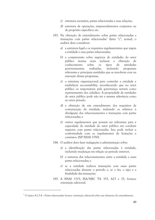 49
c) estrutura societária, partes relacionadas e suas relações;
d) estrutura de operações, empreendimentos conjuntos ou
de propósito específico; etc.
183. Na obtenção de entendimento sobre partes relacionadas e
transações com partes relacionadas1
(letra “c”, acima), o
auditor deve considerar:
a) a estrutura legal e os requisitos regulamentares que regem
a entidade e suas partes relacionadas;
b) a compreensão sobre negócios de entidades do setor
público muitas vezes incluem a obtenção de
conhecimento sobre os tipos de atividades
governamentais realizadas, incluindo programas
relevantes e principais entidades que se envolvem com na
execução desses programas;
c) a estrutura organizacional para controlar a entidade e
estabelecer accountability, reconhecendo que no setor
público os responsáveis pela governança servem como
representantes dos cidadãos. A propriedade de entidades
do setor público pode não ter a mesma relevância como
no setor privado.
d) a obtenção de um entendimento dos requisitos de
comunicação da entidade, incluindo os relativos à
divulgação dos relacionamentos e transações com partes
relacionadas; e
e) outros regulamentos que possam ser relevantes para a
capacidade da entidade do setor público em conduzir
negócios com partes relacionadas. Isso pode incluir a
conformidade com os regulamentos de licitações e
contratos. (NP ISSAI 1550).
184. O auditor deve fazer indagações à administração sobre:
a) a identificação das partes relacionadas à entidade,
incluindo mudanças em relação ao período anterior;
b) a natureza dos relacionamentos entre a entidade e essas
partes relacionadas; e
c) se a entidade realizou transações com essas partes
relacionadas durante o período e, se o fez, o tipo e a
finalidade das transações.
185. A ISSAI 1315; ISA/NBC TA 315, A23 e 25, fornece
orientação adicional.
1
O tópico 4.2.3.4 – Partes relacionadas fornece orientação adicional sobre esse elemento do entendimento.
 