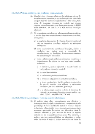 50
3.3.1.(a3). Políticas contábeis, suas mudanças e sua adequação
186. O auditor deve obter entendimento das políticas e práticas de
reconhecimento, mensuração e contabilização que a entidade
usa para registrar transações significativas e não usuais, bem
como de mudanças ocorridas no período que possam
originar ou modificar riscos de distorção relevante. A ISSAI
1315; ISA/NBC TA 315, A 24 a A28, fornece orientação
adicional.
187. Na obtenção de entendimento sobre essas políticas e práticas,
o auditor deve obter entendimento das estimativas contábeis,
abrangendo:
a) as exigências da estrutura de relatório financeiro aplicável
para as estimativas contábeis, incluindo as respectivas
divulgações;
b) como a administração identifica as transações, eventos e
condições que podem gerar a necessidade de
reconhecimento ou divulgação de estimativas contábeis
nas demonstrações financeiras;
c) como a administração elabora as estimativas contábeis e o
entendimento dos dados em que elas estão baseadas,
incluindo:
i) o método e, quando aplicável, o modelo usado na
elaboração da estimativa contábil;
ii) os controles relevantes;
iii) se a administração usou especialista;
iv) as premissas subjacentes às estimativas contábeis;
v) se houve ou deveria ter havido mudança nos métodos
do período anterior para elaborar as estimativas
contábeis e, em caso afirmativo, por quê; e
vi) se a administração avaliou o efeito da incerteza de
estimativa e, em caso afirmativo, como avaliou esse
efeito. (ISSAI 1540; ISA/NBC TA 540).
3.3.1.(a4). Objetivos, estratégias e riscos de negócio relacionados
188. O auditor deve obter entendimento dos objetivos e
estratégias definidos pela administração e responsáveis pela
governança, de modo a entender melhor os riscos de negócio
enfrentados pela entidade, pois o entendimento desses riscos
aumenta a percepção do auditor para identificar riscos de
distorção relevante, já que a maioria dos riscos de negócio
acabará por ter consequências financeiras. Não obstante, o
auditor não tem responsabilidade de identificar e avaliar
todos os riscos de negócio porque nem todos os riscos de
 