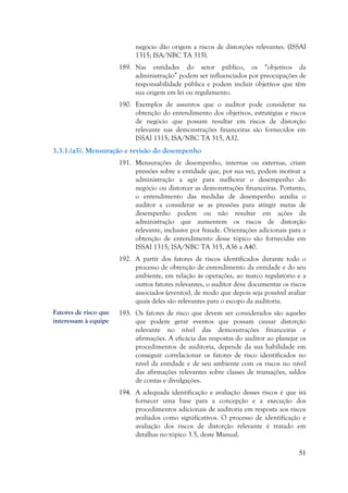 51
negócio dão origem a riscos de distorções relevantes. (ISSAI
1315; ISA/NBC TA 315).
189. Nas entidades do setor público, os “objetivos da
administração” podem ser influenciados por preocupações de
responsabilidade pública e podem incluir objetivos que têm
sua origem em lei ou regulamento.
190. Exemplos de assuntos que o auditor pode considerar na
obtenção do entendimento dos objetivos, estratégias e riscos
de negócio que possam resultar em riscos de distorção
relevante nas demonstrações financeiras são fornecidos em
ISSAI 1315; ISA/NBC TA 315, A32.
3.3.1.(a5). Mensuração e revisão do desempenho
191. Mensurações de desempenho, internas ou externas, criam
pressões sobre a entidade que, por sua vez, podem motivar a
administração a agir para melhorar o desempenho do
negócio ou distorcer as demonstrações financeiras. Portanto,
o entendimento das medidas de desempenho auxilia o
auditor a considerar se as pressões para atingir metas de
desempenho podem ou não resultar em ações da
administração que aumentem os riscos de distorção
relevante, inclusive por fraude. Orientações adicionais para a
obtenção de entendimento desse tópico são fornecidas em
ISSAI 1315; ISA/NBC TA 315, A36 a A40.
192. A partir dos fatores de riscos identificados durante todo o
processo de obtenção de entendimento da entidade e do seu
ambiente, em relação às operações, ao marco regulatório e a
outros fatores relevantes, o auditor deve documentar os riscos
associados (eventos), de modo que depois seja possível avaliar
quais deles são relevantes para o escopo da auditoria.
193. Os fatores de risco que devem ser considerados são aqueles
que podem gerar eventos que possam causar distorção
relevante no nível das demonstrações financeiras e
afirmações. A eficácia das respostas do auditor ao planejar os
procedimentos de auditoria, depende da sua habilidade em
conseguir correlacionar os fatores de risco identificados no
nível da entidade e de seu ambiente com os riscos no nível
das afirmações relevantes sobre classes de transações, saldos
de contas e divulgações.
194. A adequada identificação e avaliação desses riscos é que irá
fornecer uma base para a concepção e a execução dos
procedimentos adicionais de auditoria em resposta aos riscos
avaliados como significativos. O processo de identificação e
avaliação dos riscos de distorção relevante é tratado em
detalhas no tópico 3.5, deste Manual.
Fatores de risco que
interessam à equipe
 