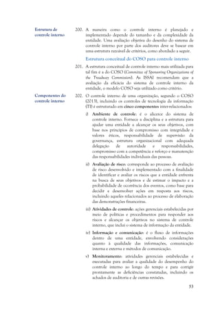 53
200. A maneira como o controle interno é planejado e
implementado depende do tamanho e da complexidade da
entidade. Uma avaliação objetiva do desenho do sistema de
controle interno por parte dos auditores deve se basear em
uma estrutura razoável de critérios, como abordado a seguir.
Estrutura conceitual do COSO para controle interno
201. A estrutura conceitual de controle interno mais utilizada para
tal fim é a do COSO (Committee of Sponsoring Organizations of
the Treadway Commission). As ISSAI recomendam que a
avaliação da eficácia do sistema de controle interno da
entidade, o modelo COSO seja utilizado como critério.
202. O controle interno de uma organização, segundo o COSO
(2013), incluindo os controles de tecnologia da informação
(TI) é estruturado em cinco componentes inter-relacionados:
i) Ambiente de controle: é o alicerce do sistema de
controle interno. Fornece a disciplina e a estrutura para
ajudar uma entidade a alcançar os seus objetivos, com
base nos princípios de compromisso com integridade e
valores éticos, responsabilidade de supervisão da
governança, estrutura organizacional com adequada
delegação de autoridade e responsabilidades,
compromisso com a competência e reforço e manutenção
das responsabilidades individuais das pessoas.
ii) Avaliação de risco: corresponde ao processo de avaliação
de risco desenvolvido e implementado com a finalidade
de identificar e avaliar os riscos que a entidade enfrenta
na busca de seus objetivos e de estimar o impacto e a
probabilidade de ocorrência dos eventos, como base para
decidir e desenvolver ações em resposta aos riscos,
incluindo aqueles relacionados ao processo de elaboração
das demonstrações financeiras.
iii) Atividades de controle: ações gerenciais estabelecidas por
meio de políticas e procedimentos para responder aos
riscos e alcançar os objetivos no sistema de controle
interno, que inclui o sistema de informação da entidade.
iv) Informação e comunicação: é o fluxo de informações
dentro de uma entidade, envolvendo considerações
quanto à qualidade das informações, comunicação
interna e externa e métodos de comunicação.
v) Monitoramento: atividades gerenciais estabelecidas e
executadas para avaliar a qualidade do desempenho do
controle interno ao longo do tempo e para corrigir
prontamente as deficiências constatadas, incluindo os
achados de auditoria e de outras revisões.
Componentes do
controle interno
Estrutura de
controle interno
 