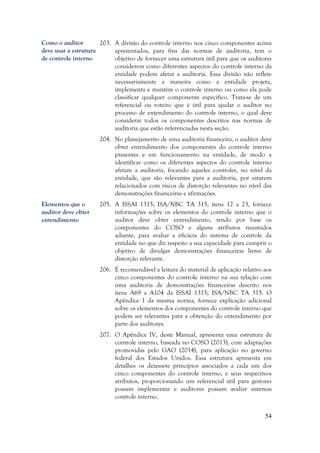 54
203. A divisão do controle interno nos cinco componentes acima
apresentados, para fins das normas de auditoria, tem o
objetivo de fornecer uma estrutura útil para que os auditores
considerem como diferentes aspectos do controle interno da
entidade podem afetar a auditoria. Essa divisão não reflete
necessariamente a maneira como a entidade projeta,
implementa e mantém o controle interno ou como ela pode
classificar qualquer componente específico. Trata-se de um
referencial ou roteiro que é útil para ajudar o auditor no
processo de entendimento do controle interno, o qual deve
considerar todos os componentes descritos nas normas de
auditoria que estão referenciadas nesta seção.
204. No planejamento de uma auditoria financeira, o auditor deve
obter entendimento dos componentes do controle interno
presentes e em funcionamento na entidade, de modo a
identificar como os diferentes aspectos do controle interno
afetam a auditoria, focando aqueles controles, no nível da
entidade, que são relevantes para a auditoria, por estarem
relacionados com riscos de distorção relevantes no nível das
demonstrações financeiras e afirmações.
205. A ISSAI 1315; ISA/NBC TA 315, itens 12 a 23, fornece
informações sobre os elementos do controle interno que o
auditor deve obter entendimento, tendo por base os
componentes do COSO e alguns atributos resumidos
adiante, para avaliar a eficácia do sistema de controle da
entidade no que diz respeito a sua capacidade para cumprir o
objetivo de divulgar demonstrações financeiras livres de
distorção relevante.
206. É recomendável a leitura do material de aplicação relativo aos
cinco componentes do controle interno na sua relação com
uma auditoria de demonstrações financeiras descrito nos
itens A69 a A104 da ISSAI 1315; ISA/NBC TA 315. O
Apêndice 1 da mesma norma, fornece explicação adicional
sobre os elementos dos componentes do controle interno que
podem ser relevantes para a obtenção do entendimento por
parte dos auditores.
207. O Apêndice IV, deste Manual, apresenta uma estrutura de
controle interno, baseada no COSO (2013), com adaptações
promovidas pelo GAO (2014), para aplicação no governo
federal dos Estados Unidos. Essa estrutura apresenta em
detalhes os dezessete princípios associados a cada um dos
cinco componentes do controle interno, e seus respectivos
atributos, proporcionando um referencial útil para gestores
possam implementar e auditores possam avaliar sistemas
controle interno.
Elementos que o
auditor deve obter
entendimento
Como o auditor
deve usar a estrutura
de controle interno
 