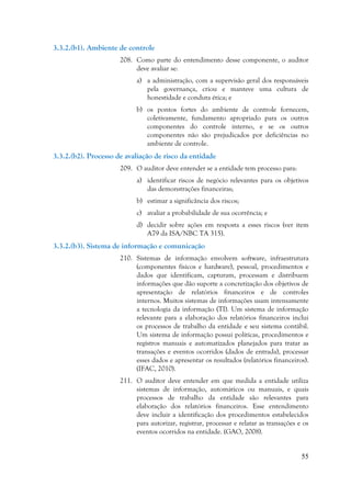 55
3.3.2.(b1). Ambiente de controle
208. Como parte do entendimento desse componente, o auditor
deve avaliar se:
a) a administração, com a supervisão geral dos responsáveis
pela governança, criou e manteve uma cultura de
honestidade e conduta ética; e
b) os pontos fortes do ambiente de controle fornecem,
coletivamente, fundamento apropriado para os outros
componentes do controle interno, e se os outros
componentes não são prejudicados por deficiências no
ambiente de controle.
3.3.2.(b2). Processo de avaliação de risco da entidade
209. O auditor deve entender se a entidade tem processo para:
a) identificar riscos de negócio relevantes para os objetivos
das demonstrações financeiras;
b) estimar a significância dos riscos;
c) avaliar a probabilidade de sua ocorrência; e
d) decidir sobre ações em resposta a esses riscos (ver item
A79 da ISA/NBC TA 315).
3.3.2.(b3). Sistema de informação e comunicação
210. Sistemas de informação envolvem software, infraestrutura
(componentes físicos e hardware), pessoal, procedimentos e
dados que identificam, capturam, processam e distribuem
informações que dão suporte a concretização dos objetivos de
apresentação de relatórios financeiros e de controles
internos. Muitos sistemas de informações usam intensamente
a tecnologia da informação (TI). Um sistema de informação
relevante para a elaboração dos relatórios financeiros inclui
os processos de trabalho da entidade e seu sistema contábil.
Um sistema de informação possui políticas, procedimentos e
registros manuais e automatizados planejados para tratar as
transações e eventos ocorridos (dados de entrada), processar
esses dados e apresentar os resultados (relatórios financeiros).
(IFAC, 2010).
211. O auditor deve entender em que medida a entidade utiliza
sistemas de informação, automáticos ou manuais, e quais
processos de trabalho da entidade são relevantes para
elaboração dos relatórios financeiros. Esse entendimento
deve incluir a identificação dos procedimentos estabelecidos
para autorizar, registrar, processar e relatar as transações e os
eventos ocorridos na entidade. (GAO, 2008).
 