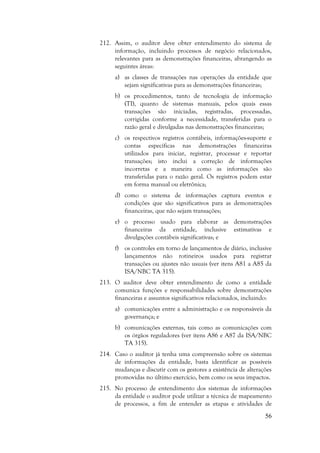 56
212. Assim, o auditor deve obter entendimento do sistema de
informação, incluindo processos de negócio relacionados,
relevantes para as demonstrações financeiras, abrangendo as
seguintes áreas:
a) as classes de transações nas operações da entidade que
sejam significativas para as demonstrações financeiras;
b) os procedimentos, tanto de tecnologia de informação
(TI), quanto de sistemas manuais, pelos quais essas
transações são iniciadas, registradas, processadas,
corrigidas conforme a necessidade, transferidas para o
razão geral e divulgadas nas demonstrações financeiras;
c) os respectivos registros contábeis, informações-suporte e
contas específicas nas demonstrações financeiras
utilizados para iniciar, registrar, processar e reportar
transações; isto inclui a correção de informações
incorretas e a maneira como as informações são
transferidas para o razão geral. Os registros podem estar
em forma manual ou eletrônica;
d) como o sistema de informações captura eventos e
condições que são significativos para as demonstrações
financeiras, que não sejam transações;
e) o processo usado para elaborar as demonstrações
financeiras da entidade, inclusive estimativas e
divulgações contábeis significativas; e
f) os controles em torno de lançamentos de diário, inclusive
lançamentos não rotineiros usados para registrar
transações ou ajustes não usuais (ver itens A81 a A85 da
ISA/NBC TA 315).
213. O auditor deve obter entendimento de como a entidade
comunica funções e responsabilidades sobre demonstrações
financeiras e assuntos significativos relacionados, incluindo:
a) comunicações entre a administração e os responsáveis da
governança; e
b) comunicações externas, tais como as comunicações com
os órgãos reguladores (ver itens A86 e A87 da ISA/NBC
TA 315).
214. Caso o auditor já tenha uma compreensão sobre os sistemas
de informações da entidade, basta identificar as possíveis
mudanças e discutir com os gestores a existência de alterações
promovidas no último exercício, bem como os seus impactos.
215. No processo de entendimento dos sistemas de informações
da entidade o auditor pode utilizar a técnica de mapeamento
de processos, a fim de entender as etapas e atividades de
 