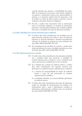 57
controle adotadas para garantir a confiabilidade dos dados.
Além do mapeamento de processo, pode realizar indagações
aos gestores e responsáveis técnicos que operacionalizam os
sistemas e, se necessário, realizar testes de reexecução, a fim
de verificar se o fluxo de dados acontece conforme o que foi
mapeado e informado durante as indagações.
216. Por fim, o auditor deve documentar todas as informações
sobre as tecnologias utilizadas e os sistemas de informações
(manuais e automatizados) utilizados pela entidade auditada,
bem como os resultados dos testes de reexecução realizados.
3.3.2.(b4). Atividades de controle relevantes para a auditoria
217. O auditor deve obter entendimento das atividades que ele
julga necessárias entender para avaliar os riscos de distorção
relevante no nível das afirmações e desenhar procedimentos
adicionais de auditoria em resposta aos riscos avaliados. (ver
itens A88 a A94 da ISA/NBC TA 315).
218. No entendimento das atividades de controle, o auditor deve
obter entendimento de como a entidade respondeu aos riscos
de TI (ver itens A95 a A97 da ISA/NBC TA 315).
3.3.2.(b5). Monitoramento de controles
219. O auditor deve obter entendimento das principais atividades
que a entidade utiliza para monitorar as atividades de
controle relevantes para a auditoria e como a entidade inicia
ações corretivas para as deficiências nos seus controles.
220. Se a entidade tem a função de auditoria interna, o auditor
deve obter entendimento dos seguintes assuntos para
determinar se a auditoria interna é relevante para a auditoria:
a) a natureza da responsabilidade da função de auditoria
interna e como ela está posicionada na estrutura
organizacional da entidade; e
b) as atividades realizadas, ou a serem realizadas, pela função
de auditoria interna.
221. O auditor deve obter entendimento das fontes de informação
usadas nas atividades de monitoramento da entidade e do
embasamento sobre o qual a administração considera as
informações suficientemente confiáveis para esse propósito
(ver itens A104 da ISA/NBC TA 315).
 
