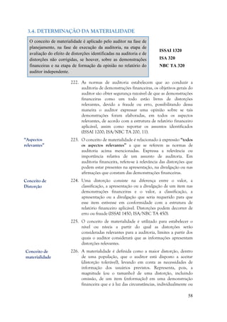 58
3.4. DETERMINAÇÃO DA MATERIALIDADE
O conceito de materialidade é aplicado pelo auditor na fase de
planejamento, na fase de execução da auditoria, na etapa de
avaliação do efeito de distorções identificadas na auditoria e de
distorções não corrigidas, se houver, sobre as demonstrações
financeiras e na etapa de formação da opinião no relatório do
auditor independente.
ISSAI 1320
ISA 320
NBC TA 320
222. As normas de auditoria estabelecem que ao conduzir a
auditoria de demonstrações financeiras, os objetivos gerais do
auditor são obter segurança razoável de que as demonstrações
financeiras como um todo estão livres de distorções
relevantes, devido a fraude ou erro, possibilitando dessa
maneira o auditor expressar uma opinião sobre se tais
demonstrações foram elaboradas, em todos os aspectos
relevantes, de acordo com a estrutura de relatório financeiro
aplicável, assim como reportar os assuntos identificados
(ISSAI 1200; ISA/NBC TA 200, 11).
223. O conceito de materialidade é relacionado à expressão “todos
os aspectos relevantes” a que se referem as normas de
auditoria acima mencionadas. Expressa a relevância ou
importância relativa de um assunto de auditoria. Em
auditoria financeira, refere-se à relevância das distorções que
podem estar presentes na apresentação, na divulgação ou nas
afirmações que constam das demonstrações financeiras.
224. Uma distorção consiste na diferença entre o valor, a
classificação, a apresentação ou a divulgação de um item nas
demonstrações financeiras e o valor, a classificação, a
apresentação ou a divulgação que seria requerido para que
esse item estivesse em conformidade com a estrutura de
relatório financeiro aplicável. Distorções podem decorrer de
erro ou fraude (ISSAI 1450; ISA/NBC TA 450).
225. O conceito de materialidade é utilizado para estabelecer o
nível ou níveis a partir do qual as distorções serão
consideradas relevantes para a auditoria, limites a partir dos
quais o auditor considerará que as informações apresentam
distorções relevantes.
226. A materialidade é definida como a maior distorção, dentro
de uma população, que o auditor está disposto a aceitar
(distorção tolerável), levando em conta as necessidades de
informação dos usuários previstos. Representa, pois, a
magnitude (ou o tamanho) de uma distorção, incluindo
omissão, de um item (informação) em uma demonstração
financeira que e à luz das circunstâncias, individualmente ou
Conceito de
materialidade
Conceito de
Distorção
“Aspectos
relevantes”
 