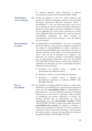 59
de maneira agregada, pode influenciar as decisões
econômicas dos usuários das informações (GAO, 2008).
227. O risco de auditoria é o risco de o auditor expressar uma
opinião de auditoria inadequada quando as demonstrações
financeiras apresentam distorções relevantes. Assim, a
materialidade e o risco são inter-relacionados, uma vez que
este é definido em termos daquela (Gramling, Rittenberg e
Johnstone, 2012), quanto mais forem significativos os fatores
de risco (Apêndice V) e menos eficaz a estrutura de controle
interno (Apêndice IV), menor deverá ser o nível ou níveis de
materialidade, implicando em maior extensão de
procedimentos como forma de manter o risco de auditoria
no nível aceitável.
228. A determinação da materialidade é um tema da estratégia
global de auditoria, e tem por base o julgamento profissional
do auditor. É responsabilidade do auditor estabelecer o
referencial de materialidade para a identificação dos riscos de
distorção relevante e para reduzir a um nível aceitavelmente
baixo o risco de que as distorções não corrigidas e não
detectadas, em conjunto, excedam a materialidade definida
para as demonstrações financeiras como um todo (ISSAI
1320; ISA/NBC TA 320). Assim, o auditor deve estabelecer a
magnitude das distorções que serão consideradas relevantes,
obtendo um referencial para:
a) determinar da natureza, época e extensão dos
procedimentos de avaliação de risco;
b) identificar e avaliar os riscos de distorção relevante; e
c) determinar a natureza, época e extensão dos
procedimentos adicionais de auditoria. (ISSAI 1320;
ISA/NBC TA 320).
229. Ao estabelecer a estratégia global de auditoria, o auditor deve
determinar a materialidade para as demonstrações financeiras
como um todo (materialidade global ou materialidade no
planejamento) e, se nas circunstâncias específicas da entidade
houver uma ou mais classes de transações, saldos contábeis
ou divulgações que possam influenciar as decisões dos
usuários, também deve ser determinado um nível de
materialidade para eles (materialidade específica). (ISSAI
1320; ISA/NBC TA 320). O auditor deve ainda determinar a
materialidade para execução da auditoria e estabelecer o
limite para acumulação de distorções, de modo a permitir a
avaliação dos riscos de distorções relevantes e a determinação
da natureza, época e extensão dos procedimentos adicionais
de auditoria (ISSAI 1320; ISA/NBC TA 320).
Responsabilidade
do auditor
Materialidade e
risco de auditoria
Tipos de
materialidade
 