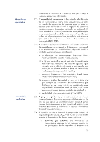 61
(características inerentes) e o contexto em que ocorreu a
transação que gerou a informação.
233. A materialidade quantitativa é determinada pela definição
de um valor numérico e serve como um determinante tanto
no cálculo das dimensões das amostras para os testes de
detalhes como na conclusão sobre os impactos das distorções
nas demonstrações financeiras (resultados da auditoria). O
valor numérico é calculado, utilizando-se uma porcentagem
sobre um referencial escolhido como ponto de partida, que
reflete, no julgamento do auditor, as medidas mais sensíveis
para influenciar a tomada de decisão dos usuários da
informação (TCE, 2012).
234. A escolha do referencial quantitativo a ser usado no cálculo
da materialidade envolve exercício de julgamento profissional
e se fundamenta no conhecimento adquirido sobre a
entidade, levando ainda em consideração:
a) os elementos das demonstrações financeiras (ativo,
passivo, patrimônio líquido, receita, despesa);
b) se há itens que tendem a atrair a atenção dos usuários das
demonstrações financeiras da entidade específica (por
exemplo, com o objetivo de avaliar o desempenho das
operações, os usuários tendem a focar sua atenção em
resultado, receita ou patrimônio líquido);
c) a natureza da entidade, a fase do seu ciclo de vida, o seu
setor e o ambiente econômico em que atua;
d) a natureza jurídica da entidade e como ela é financiada
(por exemplo, se a entidade é financiada somente por
dívida em vez de capital próprio, os usuários dão mais
importância a informações sobre os ativos, e processos
que os envolvam, do que nos resultados da entidade); e
e) a volatilidade relativa do referencial. (ISSAI 1320).
235. A perspectiva qualitativa, que também deve ser considerada
pelos auditores na determinação da materialidade, decorre do
fato de que apesar de quantitativamente imaterial, certos
tipos de distorções podem ter um impacto relevante sobre os
relatórios financeiros e influenciar as decisões econômicas
dos usuários das informações.
236. A avaliação do que é relevante é sempre uma questão de
julgamento profissional (IFAC, 2010). Assim, convém dividir
a avaliação de relevância das distorções em dois tipos:
I. Relevante por natureza: está relacionado às
características inerentes, inclui qualquer suspeita de
má gestão grave, fraude, ilegalidade ou irregularidade
Materialidade
quantitativa
Perspectiva
qualitativa
 