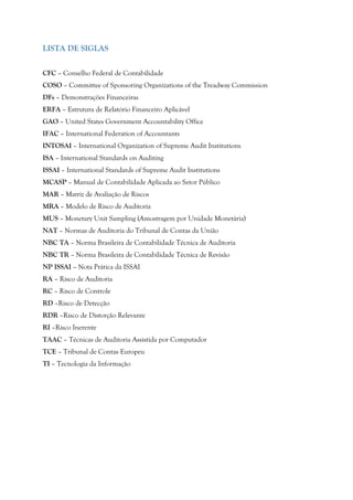 LISTA DE SIGLAS
CFC – Conselho Federal de Contabilidade
COSO – Committee of Sponsoring Organizations of the Treadway Commission
DFs – Demonstrações Financeiras
ERFA – Estrutura de Relatório Financeiro Aplicável
GAO – United States Government Accountability Office
IFAC – International Federation of Accountants
INTOSAI – International Organization of Supreme Audit Institutions
ISA – International Standards on Auditing
ISSAI – International Standards of Supreme Audit Institutions
MCASP – Manual de Contabilidade Aplicada ao Setor Público
MAR – Matriz de Avaliação de Riscos
MRA – Modelo de Risco de Auditoria
MUS – Monetary Unit Sampling (Amostragem por Unidade Monetária)
NAT – Normas de Auditoria do Tribunal de Contas da União
NBC TA – Norma Brasileira de Contabilidade Técnica de Auditoria
NBC TR – Norma Brasileira de Contabilidade Técnica de Revisão
NP ISSAI – Nota Prática da ISSAI
RA – Risco de Auditoria
RC – Risco de Controle
RD –Risco de Detecção
RDR –Risco de Distorção Relevante
RI –Risco Inerente
TAAC – Técnicas de Auditoria Assistida por Computador
TCE – Tribunal de Contas Europeu
TI – Tecnologia da Informação
 
