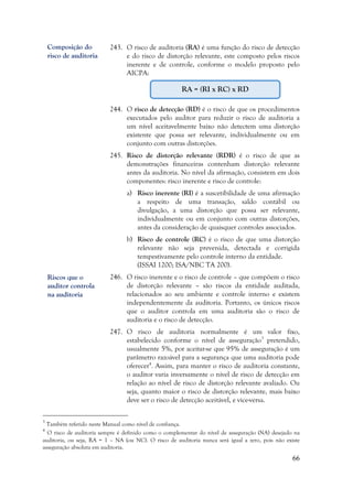 66
243. O risco de auditoria (RA) é uma função do risco de detecção
e do risco de distorção relevante, este composto pelos riscos
inerente e de controle, conforme o modelo proposto pelo
AICPA:
244. O risco de detecção (RD) é o risco de que os procedimentos
executados pelo auditor para reduzir o risco de auditoria a
um nível aceitavelmente baixo não detectem uma distorção
existente que possa ser relevante, individualmente ou em
conjunto com outras distorções.
245. Risco de distorção relevante (RDR) é o risco de que as
demonstrações financeiras contenham distorção relevante
antes da auditoria. No nível da afirmação, consistem em dois
componentes: risco inerente e risco de controle:
a) Risco inerente (RI) é a suscetibilidade de uma afirmação
a respeito de uma transação, saldo contábil ou
divulgação, a uma distorção que possa ser relevante,
individualmente ou em conjunto com outras distorções,
antes da consideração de quaisquer controles associados.
b) Risco de controle (RC) é o risco de que uma distorção
relevante não seja prevenida, detectada e corrigida
tempestivamente pelo controle interno da entidade.
(ISSAI 1200; ISA/NBC TA 200).
246. O risco inerente e o risco de controle – que compõem o risco
de distorção relevante – são riscos da entidade auditada,
relacionados ao seu ambiente e controle interno e existem
independentemente da auditoria. Portanto, os únicos riscos
que o auditor controla em uma auditoria são o risco de
auditoria e o risco de detecção.
247. O risco de auditoria normalmente é um valor fixo,
estabelecido conforme o nível de asseguração3
pretendido,
usualmente 5%, por aceitar-se que 95% de asseguração é um
parâmetro razoável para a segurança que uma auditoria pode
oferecer4
. Assim, para manter o risco de auditoria constante,
o auditor varia inversamente o nível de risco de detecção em
relação ao nível de risco de distorção relevante avaliado. Ou
seja, quanto maior o risco de distorção relevante, mais baixo
deve ser o risco de detecção aceitável, e vice-versa.
3
Também referido neste Manual como nível de confiança.
4
O risco de auditoria sempre é definido como o complementar do nível de asseguração (NA) desejado na
auditoria, ou seja, RA = 1 – NA (ou NC). O risco de auditoria nunca será igual a zero, pois não existe
asseguração absoluta em auditoria.
Composição do
risco de auditoria
Riscos que o
auditor controla
na auditoria
RA = (RI x RC) x RD
 