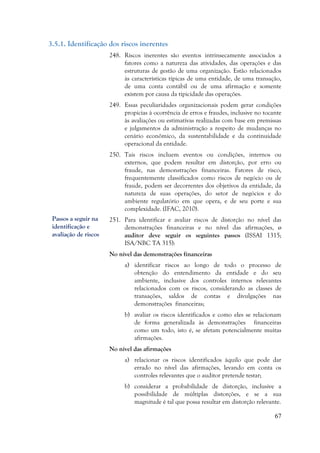 67
3.5.1. Identificação dos riscos inerentes
248. Riscos inerentes são eventos intrinsecamente associados a
fatores como a natureza das atividades, das operações e das
estruturas de gestão de uma organização. Estão relacionados
às características típicas de uma entidade, de uma transação,
de uma conta contábil ou de uma afirmação e somente
existem por causa da tipicidade das operações.
249. Essas peculiaridades organizacionais podem gerar condições
propícias à ocorrência de erros e fraudes, inclusive no tocante
às avaliações ou estimativas realizadas com base em premissas
e julgamentos da administração a respeito de mudanças no
cenário econômico, da sustentabilidade e da continuidade
operacional da entidade.
250. Tais riscos incluem eventos ou condições, internos ou
externos, que podem resultar em distorção, por erro ou
fraude, nas demonstrações financeiras. Fatores de risco,
frequentemente classificados como riscos de negócio ou de
fraude, podem ser decorrentes dos objetivos da entidade, da
natureza de suas operações, do setor de negócios e do
ambiente regulatório em que opera, e de seu porte e sua
complexidade. (IFAC, 2010).
251. Para identificar e avaliar riscos de distorção no nível das
demonstrações financeiras e no nível das afirmações, o
auditor deve seguir os seguintes passos (ISSAI 1315;
ISA/NBC TA 315):
No nível das demonstrações financeiras
a) identificar riscos ao longo de todo o processo de
obtenção do entendimento da entidade e do seu
ambiente, inclusive dos controles internos relevantes
relacionados com os riscos, considerando as classes de
transações, saldos de contas e divulgações nas
demonstrações financeiras;
b) avaliar os riscos identificados e como eles se relacionam
de forma generalizada às demonstrações financeiras
como um todo, isto é, se afetam potencialmente muitas
afirmações.
No nível das afirmações
a) relacionar os riscos identificados àquilo que pode dar
errado no nível das afirmações, levando em conta os
controles relevantes que o auditor pretende testar;
b) considerar a probabilidade de distorção, inclusive a
possibilidade de múltiplas distorções, e se a sua
magnitude é tal que possa resultar em distorção relevante.
Passos a seguir na
identificação e
avaliação de riscos
 