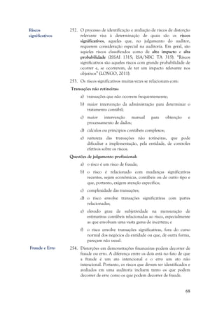 68
252. O processo de identificação e avaliação de riscos de distorção
relevante visa à determinação de quais são os riscos
significativos, aqueles que, no julgamento do auditor,
requerem consideração especial na auditoria. Em geral, são
aqueles riscos classificados como de alto impacto e alta
probabilidade (ISSAI 1315; ISA/NBC TA 315). “Riscos
significativos são aqueles riscos com grande probabilidade de
ocorrer e, se ocorrerem, de ter um impacto relevante nos
objetivos” (LONGO, 2011).
253. Os riscos significativos muitas vezes se relacionam com:
Transações não rotineiras:
a) transações que não ocorrem frequentemente;
b) maior intervenção da administração para determinar o
tratamento contábil;
c) maior intervenção manual para obtenção e
processamento de dados;
d) cálculos ou princípios contábeis complexos;
e) natureza das transações não rotineiras, que pode
dificultar a implementação, pela entidade, de controles
efetivos sobre os riscos.
Questões de julgamento profissional:
a) o risco é um risco de fraude;
b) o risco é relacionado com mudanças significativas
recentes, sejam econômicas, contábeis ou de outro tipo e
que, portanto, exigem atenção específica;
c) complexidade das transações;
d) o risco envolve transações significativas com partes
relacionadas;
e) elevado grau de subjetividade na mensuração de
estimativas contábeis relacionadas ao risco, especialmente
as que envolvam uma vasta gama de incerteza; e
f) o risco envolve transações significativas, fora do curso
normal dos negócios da entidade ou que, de outra forma,
pareçam não usual.
254. Distorções em demonstrações financeiras podem decorrer de
fraude ou erro. A diferença entre os dois está no fato de que
a fraude é um ato intencional e o erro um ato não
intencional. Portanto, os riscos que devem ser identificados e
avaliados em uma auditoria incluem tanto os que podem
decorrer de erro como os que podem decorrer de fraude.
Riscos
significativos
Fraude e Erro
 