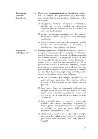 71
262. Muitas vezes informações contábeis fraudulentas envolvem
burla de controles que aparentemente estão funcionando
com eficácia. Informações contábeis fraudulentas podem
decorrer de:
a) manipulação, falsificação (inclusive de assinatura) ou
alteração de registros contábeis ou documentos
comprobatórios que serviram de base à elaboração de
demonstrações financeiras;
b) mentira ou omissão intencional nas demonstrações
financeiras de eventos, operações ou outras informações
significativas.
c) aplicação incorreta intencional dos princípios contábeis
relativos ao reconhecimento, à mensuração, à
classificação, à apresentação ou à divulgação.
263. Já apropriação indevida de ativos costuma ser acompanhada
de registros ou documentos falsos ou enganosos, destinados a
ocultar o desaparecimento de ativos ou valores caucionados
sem a devida autorização. A apropriação indevida de ativos
envolve o roubo de valores, créditos ou bens da entidade e,
muitas vezes, é perpetrada por empregados em valores
relativamente pequenos e irrelevantes. Entretanto, também
pode envolver a administração, que geralmente tem mais
possibilidades de disfarçar ou ocultar a apropriação indevida,
de forma difícil de detectar. A apropriação indevida de ativos
pode ser conseguida de várias formas, incluindo:
a) fraudar documentos (por exemplo, apropriando-se de
valores cobrados ou desviando valores recebidos relativos
a contas já baixadas para as suas contas bancárias
pessoais);
b) furtar ativos físicos ou propriedade intelectual (por
exemplo, furtar estoques para uso pessoal ou venda,
roubar sucata para revenda, entrar em conluio com
concorrentes para repassar dados tecnológicos em troca
de dinheiro);
c) fazer a entidade pagar por produtos e serviços não
recebidos (por exemplo, pagamentos a fornecedores
fictícios, propina paga por fornecedores aos compradores
da entidade em troca de preços inflacionados,
pagamentos a empregados fictícios);
d) utilizar ativos da entidade para uso pessoal (por exemplo,
usar ativos da entidade como garantia de empréstimo
pessoal ou a parte relacionada) (ISSAI 1240; ISA/NBC
TA 240).
Apropriação
indevida de ativos
Informações
contábeis
fraudulentas
 