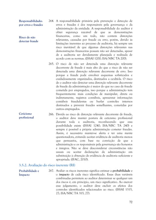 72
264. A responsabilidade primária pela prevenção e detecção de
erros e fraudes é dos responsáveis pela governança e da
administração da entidade. A responsabilidade do auditor é
obter segurança razoável de que as demonstrações
financeiras, como um todo, não contem distorções
relevantes, causadas por fraude ou erro, porém, devido às
limitações inerentes ao processo de auditoria, há sempre um
risco inevitável de que algumas distorções relevantes nas
demonstrações financeiras possam não ser detectadas, apesar
de a auditoria ser devidamente planejada e realizada de
acordo com as normas. (ISSAI 1200; ISA/NBC TA 200).
265. O risco de não ser detectada uma distorção relevante
decorrente de fraude é mais alto do que o risco de não ser
detectada uma distorção relevante decorrente de erro. Isso
porque a fraude pode envolver esquemas sofisticados e
cuidadosamente organizados, destinados a ocultá-la. O risco
de o auditor não detectar uma distorção relevante decorrente
de fraude da administração é maior do que no caso de fraude
cometida por empregados, isso porque a administração tem
frequentemente mais condições de manipular, direta ou
indiretamente, registros contábeis, apresentar informações
contábeis fraudulentas ou burlar controles internos
destinados a prevenir fraudes semelhantes, cometidas por
outros empregados.
266. Devido ao risco de distorção relevante decorrente de fraude,
o auditor deve manter postura de ceticismo profissional
durante toda a auditoria, reconhecendo que essa
possibilidade existe (ISSAI 1240; ISA/NBC TA 240) e
sempre é possível a própria administração cometer fraudes.
Assim, é necessário manter-se alerta e ter uma mente
questionadora, evitando aceitar evidência de auditoria menos
que persuasiva, com base na convicção de que a
administração e os responsáveis pela governança são honestos
e íntegros. Não se deve desconsiderar circunstâncias não
usuais ou aceitar declarações da administração em
substituição à obtenção de evidência de auditoria suficiente e
apropriada. (IFAC, 2010).
3.5.2. Avaliação do risco inerente (RI)
267. Avaliar os riscos inerentes significa estimar a probabilidade e
o impacto de cada risco identificado. Essas duas variáveis
combinadas permitem ao auditor determinar se qualquer um
dos riscos é, em princípio, um risco significativo. Ao exercer
esse julgamento, o auditor deve excluir os efeitos dos
controles identificados relacionados ao risco. (ISSAI 1315,
27; ISA/NBC TA 315, 27).
Responsabilidades
por erros e fraudes
Ceticismo
profissional
Probabilidade e
Impacto
Risco de não
detectar fraude
 