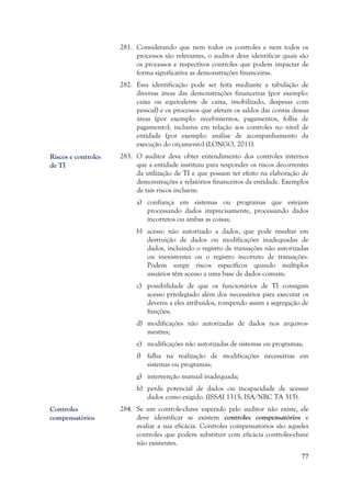 77
281. Considerando que nem todos os controles e nem todos os
processos são relevantes, o auditor deve identificar quais são
os processos e respectivos controles que podem impactar de
forma significativa as demonstrações financeiras.
282. Essa identificação pode ser feita mediante a tabulação de
diversas áreas das demonstrações financeiras (por exemplo:
caixa ou equivalente de caixa, imobilizado, despesas com
pessoal) e os processos que afetam os saldos das contas dessas
áreas (por exemplo: recebimentos, pagamentos, folha de
pagamento), inclusive em relação aos controles no nível de
entidade (por exemplo: análise de acompanhamento da
execução do orçamento) (LONGO, 2011).
283. O auditor deve obter entendimento dos controles internos
que a entidade instituiu para responder os riscos decorrentes
da utilização de TI e que possam ter efeito na elaboração de
demonstrações e relatórios financeiros da entidade. Exemplos
de tais riscos incluem:
a) confiança em sistemas ou programas que estejam
processando dados imprecisamente, processando dados
incorretos ou ambas as coisas;
b) acesso não autorizado a dados, que pode resultar em
destruição de dados ou modificações inadequadas de
dados, incluindo o registro de transações não autorizadas
ou inexistentes ou o registro incorreto de transações.
Podem surgir riscos específicos quando múltiplos
usuários têm acesso a uma base de dados comum;
c) possibilidade de que os funcionários de TI consigam
acesso privilegiado além dos necessários para executar os
deveres a eles atribuídos, rompendo assim a segregação de
funções;
d) modificações não autorizadas de dados nos arquivos-
mestres;
e) modificações não autorizadas de sistemas ou programas;
f) falha na realização de modificações necessárias em
sistemas ou programas;
g) intervenção manual inadequada;
h) perda potencial de dados ou incapacidade de acessar
dados como exigido. (ISSAI 1315; ISA/NBC TA 315).
284. Se um controle-chave esperado pelo auditor não existe, ele
deve identificar se existem controles compensatórios e
avaliar a sua eficácia. Controles compensatórios são aqueles
controles que podem substituir com eficácia controles-chave
não existentes.
Riscos e controles
de TI
Controles
compensatórios
 
