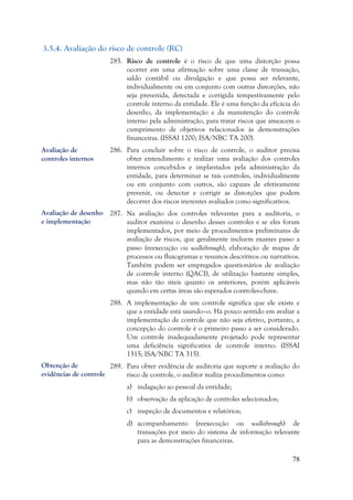 78
3.5.4. Avaliação do risco de controle (RC)
285. Risco de controle é o risco de que uma distorção possa
ocorrer em uma afirmação sobre uma classe de transação,
saldo contábil ou divulgação e que possa ser relevante,
individualmente ou em conjunto com outras distorções, não
seja prevenida, detectada e corrigida tempestivamente pelo
controle interno da entidade. Ele é uma função da eficácia do
desenho, da implementação e da manutenção do controle
interno pela administração, para tratar riscos que ameacem o
cumprimento de objetivos relacionados às demonstrações
financeiras. (ISSAI 1200; ISA/NBC TA 200).
286. Para concluir sobre o risco de controle, o auditor precisa
obter entendimento e realizar uma avaliação dos controles
internos concebidos e implantados pela administração da
entidade, para determinar se tais controles, individualmente
ou em conjunto com outros, são capazes de efetivamente
prevenir, ou detectar e corrigir as distorções que podem
decorrer dos riscos inerentes avaliados como significativos.
287. Na avaliação dos controles relevantes para a auditoria, o
auditor examina o desenho desses controles e se eles foram
implementados, por meio de procedimentos preliminares de
avaliação de riscos, que geralmente incluem exames passo a
passo (reexecução ou walkthrough), elaboração de mapas de
processos ou fluxogramas e resumos descritivos ou narrativos.
Também podem ser empregados questionários de avaliação
de controle interno (QACI), de utilização bastante simples,
mas não tão úteis quanto os anteriores, porém aplicáveis
quando em certas áreas são esperados controles-chave.
288. A implementação de um controle significa que ele existe e
que a entidade está usando–o. Há pouco sentido em avaliar a
implementação de controle que não seja efetivo, portanto, a
concepção do controle é o primeiro passo a ser considerado.
Um controle inadequadamente projetado pode representar
uma deficiência significativa de controle interno. (ISSAI
1315; ISA/NBC TA 315).
289. Para obter evidência de auditoria que suporte a avaliação do
risco de controle, o auditor realiza procedimentos como:
a) indagação ao pessoal da entidade;
b) observação da aplicação de controles selecionados;
c) inspeção de documentos e relatórios;
d) acompanhamento (reexecução ou walkthrough) de
transações por meio do sistema de informação relevante
para as demonstrações financeiras.
Avaliação de
controles internos
Avaliação de desenho
e implementação
Obtenção de
evidências de controle
 