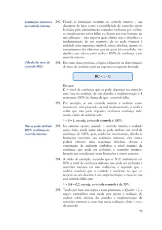 79
290. Devido às limitações inerentes ao controle interno – que
decorrem de fatos como a possibilidade de controles serem
burlados pela administração, tornados ineficazes por conluio
ou simplesmente sofrer falhas e colapsos por erro humano na
sua aplicação – não importa quão efetivo seja o desenho e a
implementação de um controle, ele só pode fornecer à
entidade uma segurança razoável, nunca absoluta, quanto ao
cumprimento dos objetivos para os quais foi concebido. Isso
significa que não se pode atribuir 100% de confiança a um
controle interno.
291. Em razão dessa premissa, a lógica subjacente na determinação
do risco de controle pode ser expressa na seguinte fórmula:
Em que:
C = nível de confiança que se pode depositar no controle,
com base na avaliação de seu desenho e implementação e 1
representa 100% de chance de que o controle falhe.
292. Por exemplo, se um controle interno é avaliado como
inexistente, mal projetado ou mal implementado, o auditor
avalia que não pode depositar nenhuma confiança nele,
assim, o risco de controle será:
1 – 0 = 1, ou seja, o risco de controle é 100%.
293. No extremo oposto, quando o controle interno é avaliado
como forte, ainda assim não se pode atribuir um nível de
confiança de 100%, pois, conforme mencionado, devido às
limitações inerentes aos controles internos, eles nunca
podem oferecer uma segurança absoluta. Assim, a
organização de auditoria estabelece o nível máximo de
confiança que pode ser atribuído a controles internos,
levando em consideração essas limitações e outros aspectos.
294. A título de exemplo, supondo que o TCU estabeleceu em
80% o nível de confiança máximo que pode ser atribuído a
controles internos em suas auditorias, e supondo que o
auditor concluiu que o controle é excelente no que diz
respeito ao seu desenho à sua implementação, o risco de que
esse controle falhe será:
1 – 0,8 = 0,2, ou seja, o risco de controle é de 20%.
295. Tendo por base essa lógica e essas premissas, o Quadro 10, a
seguir, exemplifica uma escala para apoiar a avaliação do
auditor sobre eficácia do desenho e implementação de
controles internos e, com base nessa avaliação, obter o risco
de controle.
Limitações inerentes
ao controle interno
RC = 1 – C
Cálculo do risco de
controle (RC)
Não se pode atribuir
100% confiança ao
controle interno
 