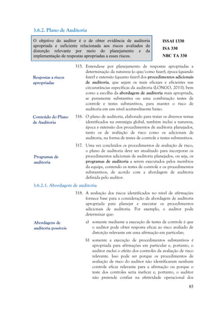 85
3.6.2. Plano de Auditoria
O objetivo do auditor é o de obter evidência de auditoria
apropriada e suficiente relacionada aos riscos avaliados de
distorção relevante por meio do planejamento e da
implementação de respostas apropriadas a esses riscos.
ISSAI 1330
ISA 330
NBC TA 330
315. Entenda-se por planejamento de respostas apropriadas a
determinação da natureza (o que/como fazer), época (quando
fazer) e extensão (quanto fazer) dos procedimentos adicionais
de auditoria, que sejam os mais eficazes e eficientes nas
circunstâncias específicas da auditoria (LONGO, 2011), bem
como a escolha da abordagem de auditoria mais apropriada,
se puramente substantiva ou uma combinação testes de
controle e testes substantivos, para manter o risco de
auditoria em um nível aceitavelmente baixo.
316. O plano de auditoria, elaborado para tratar os diversos temas
identificados na estratégia global, também inclui a natureza,
época e extensão dos procedimentos de auditoria planejados,
tanto os de avaliação de risco como os adicionais de
auditoria, na forma de testes de controle e testes substantivos.
317. Uma vez concluídos os procedimentos de avaliação de risco,
o plano de auditoria deve ser atualizado para incorporar os
procedimentos adicionais de auditoria planejados, ou seja, os
programas de auditoria a serem executados pelos membros
da equipe, contendo os testes de controle e os procedimentos
substantivos, de acordo com a abordagem de auditoria
definida pelo auditor.
3.6.2.1. Abordagem de auditoria
318. A avaliação dos riscos identificados no nível de afirmações
fornece base para a consideração da abordagem de auditoria
apropriada para planejar e executar os procedimentos
adicionais de auditoria. Por exemplo, o auditor pode
determinar que:
a) somente mediante a execução de testes de controle é que
o auditor pode obter resposta eficaz ao risco avaliado de
distorção relevante em uma afirmação em particular;
b) somente a execução de procedimentos substantivos é
apropriada para afirmações em particular e, portanto, o
auditor exclui o efeito dos controles da avaliação de risco
relevante. Isso pode ser porque os procedimentos de
avaliação de risco do auditor não identificaram nenhum
controle eficaz relevante para a afirmação ou porque o
teste dos controles seria ineficaz e, portanto, o auditor
não pretende confiar na efetividade operacional dos
Abordagens de
auditoria possíveis
Programas de
auditoria
Respostas a riscos
apropriadas
Conteúdo do Plano
de Auditoria
 