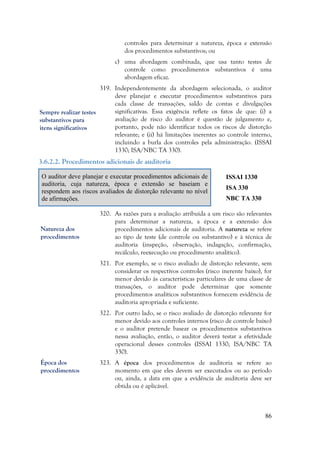 86
controles para determinar a natureza, época e extensão
dos procedimentos substantivos; ou
c) uma abordagem combinada, que usa tanto testes de
controle como procedimentos substantivos é uma
abordagem eficaz.
319. Independentemente da abordagem selecionada, o auditor
deve planejar e executar procedimentos substantivos para
cada classe de transações, saldo de contas e divulgações
significativas. Essa exigência reflete os fatos de que: (i) a
avaliação de risco do auditor é questão de julgamento e,
portanto, pode não identificar todos os riscos de distorção
relevante; e (ii) há limitações inerentes ao controle interno,
incluindo a burla dos controles pela administração. (ISSAI
1330; ISA/NBC TA 330).
3.6.2.2. Procedimentos adicionais de auditoria
O auditor deve planejar e executar procedimentos adicionais de
auditoria, cuja natureza, época e extensão se baseiam e
respondem aos riscos avaliados de distorção relevante no nível
de afirmações.
ISSAI 1330
ISA 330
NBC TA 330
320. As razões para a avaliação atribuída a um risco são relevantes
para determinar a natureza, a época e a extensão dos
procedimentos adicionais de auditoria. A natureza se refere
ao tipo de teste (de controle ou substantivo) e à técnica de
auditoria (inspeção, observação, indagação, confirmação,
recálculo, reexecução ou procedimento analítico).
321. Por exemplo, se o risco avaliado de distorção relevante, sem
considerar os respectivos controles (risco inerente baixo), for
menor devido às características particulares de uma classe de
transações, o auditor pode determinar que somente
procedimentos analíticos substantivos fornecem evidência de
auditoria apropriada e suficiente.
322. Por outro lado, se o risco avaliado de distorção relevante for
menor devido aos controles internos (risco de controle baixo)
e o auditor pretende basear os procedimentos substantivos
nessa avaliação, então, o auditor deverá testar a efetividade
operacional desses controles (ISSAI 1330; ISA/NBC TA
330).
323. A época dos procedimentos de auditoria se refere ao
momento em que eles devem ser executados ou ao período
ou, ainda, a data em que a evidência de auditoria deve ser
obtida ou é aplicável.
Sempre realizar testes
substantivos para
itens significativos
Natureza dos
procedimentos
Época dos
procedimentos
 