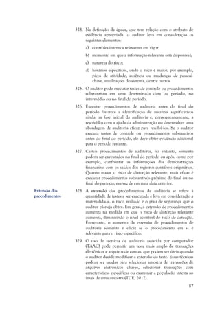 87
324. Na definição da época, que tem relação com o atributo de
evidência apropriada, o auditor leva em consideração os
seguintes elementos:
a) controles internos relevantes em vigor;
b) momento em que a informação relevante está disponível;
c) natureza do risco;
d) horários específicos, onde o risco é maior, por exemplo,
picos de atividade, ausência ou mudanças de pessoal-
chave, atualizações do sistema, dentre outros.
325. O auditor pode executar testes de controle ou procedimentos
substantivos em uma determinada data ou período, no
intermédio ou no final do período.
326. Executar procedimentos de auditoria antes do final do
período favorece a identificação de assuntos significativos
ainda na fase inicial da auditoria e, consequentemente, a
resolvê-los com a ajuda da administração ou desenvolver uma
abordagem de auditoria eficaz para resolvê-los. Se o auditor
executa testes de controle ou procedimentos substantivos
antes do final do período, ele deve obter evidência adicional
para o período restante.
327. Certos procedimentos de auditoria, no entanto, somente
podem ser executados no final do período ou após, como por
exemplo, confrontar as informações das demonstrações
financeiras com os saldos dos registros contábeis originários.
Quanto maior o risco de distorção relevante, mais eficaz é
executar procedimentos substantivos próximo do final ou no
final do período, em vez de em uma data anterior.
328. A extensão dos procedimentos de auditoria se refere à
quantidade de testes a ser executada e leva em consideração a
materialidade, o risco avaliado e o grau de segurança que o
auditor planeja obter. Em geral, a extensão de procedimentos
aumenta na medida em que o risco de distorção relevante
aumenta, diminuindo o nível aceitável de risco de detecção.
Entretanto, o aumento da extensão de procedimentos de
auditoria somente é eficaz se o procedimento em si é
relevante para o risco específico.
329. O uso de técnicas de auditoria assistida por computador
(TAAC) pode permitir um teste mais amplo de transações
eletrônicas e arquivos de contas, que podem ser úteis quando
o auditor decide modificar a extensão do teste. Essas técnicas
podem ser usadas para selecionar amostra de transações de
arquivos eletrônicos chaves, selecionar transações com
características específicas ou examinar a população inteira ao
invés de uma amostra (TCE, 2012).
Extensão dos
procedimentos
 