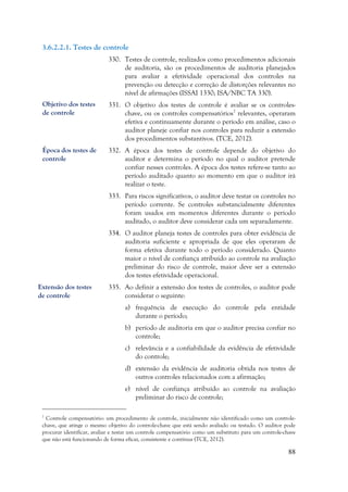88
3.6.2.2.1. Testes de controle
330. Testes de controle, realizados como procedimentos adicionais
de auditoria, são os procedimentos de auditoria planejados
para avaliar a efetividade operacional dos controles na
prevenção ou detecção e correção de distorções relevantes no
nível de afirmações (ISSAI 1330; ISA/NBC TA 330).
331. O objetivo dos testes de controle é avaliar se os controles-
chave, ou os controles compensatórios7
relevantes, operaram
efetiva e continuamente durante o período em análise, caso o
auditor planeje confiar nos controles para reduzir a extensão
dos procedimentos substantivos. (TCE, 2012).
332. A época dos testes de controle depende do objetivo do
auditor e determina o período no qual o auditor pretende
confiar nesses controles. A época dos testes refere-se tanto ao
período auditado quanto ao momento em que o auditor irá
realizar o teste.
333. Para riscos significativos, o auditor deve testar os controles no
período corrente. Se controles substancialmente diferentes
foram usados em momentos diferentes durante o período
auditado, o auditor deve considerar cada um separadamente.
334. O auditor planeja testes de controles para obter evidência de
auditoria suficiente e apropriada de que eles operaram de
forma efetiva durante todo o período considerado. Quanto
maior o nível de confiança atribuído ao controle na avaliação
preliminar do risco de controle, maior deve ser a extensão
dos testes efetividade operacional.
335. Ao definir a extensão dos testes de controles, o auditor pode
considerar o seguinte:
a) frequência de execução do controle pela entidade
durante o período;
b) período de auditoria em que o auditor precisa confiar no
controle;
c) relevância e a confiabilidade da evidência de efetividade
do controle;
d) extensão da evidência de auditoria obtida nos testes de
outros controles relacionados com a afirmação;
e) nível de confiança atribuído ao controle na avaliação
preliminar do risco de controle;
7
Controle compensatório: um procedimento de controle, inicialmente não identificado como um controle-
chave, que atinge o mesmo objetivo do controle-chave que está sendo avaliado ou testado. O auditor pode
procurar identificar, avaliar e testar um controle compensatório como um substituto para um controle-chave
que não está funcionando de forma eficaz, consistente e contínua (TCE, 2012).
Objetivo dos testes
de controle
Época dos testes de
controle
Extensão dos testes
de controle
 