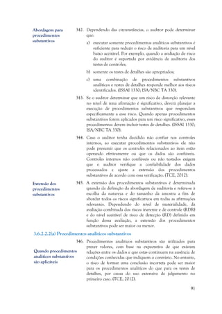 91
342. Dependendo das circunstâncias, o auditor pode determinar
que:
a) executar somente procedimentos analíticos substantivos é
suficiente para reduzir o risco de auditoria para um nível
baixo aceitável. Por exemplo, quando a avaliação de risco
do auditor é suportada por evidência de auditoria dos
testes de controles;
b) somente os testes de detalhes são apropriados;
c) uma combinação de procedimentos substantivos
analíticos e testes de detalhes responde melhor aos riscos
identificados. (ISSAI 1330; ISA/NBC TA 330).
343. Se o auditor determinar que um risco de distorção relevante
no nível de uma afirmação é significativo, deverá planejar a
execução de procedimentos substantivos que respondam
especificamente a esse risco. Quando apenas procedimentos
substantivos forem aplicados para um risco significativo, esses
procedimentos devem incluir testes de detalhes. (ISSAI 1330;
ISA/NBC TA 330).
344. Caso o auditor tenha decidido não confiar nos controles
internos, ao executar procedimentos substantivos ele não
pode presumir que os controles relacionados ao item estão
operando efetivamente ou que os dados são confiáveis.
Controles internos não confiáveis ou não testados exigem
que o auditor verifique a confiabilidade dos dados
processados e ajuste a extensão dos procedimentos
substantivos de acordo com essa verificação. (TCE, 2012).
345. A extensão dos procedimentos substantivos é determinada
quando da definição da abordagem de auditoria e refere-se à
escolha da natureza e do tamanho da amostra a fim de
abordar todos os riscos significativos em todas as afirmações
relevantes. Dependendo do nível de materialidade, da
avaliação combinada dos riscos inerente e de controle (RDR)
e do nível aceitável de risco de detecção (RD) definido em
função dessa avaliação, a extensão dos procedimentos
substantivos pode ser maior ou menor.
3.6.2.2.2(a) Procedimentos analíticos substantivos
346. Procedimentos analíticos substantivos são utilizados para
prever valores, com base na expectativa de que existam
relações entre os dados e que estas continuem na ausência de
condições conhecidas que indiquem o contrário. No entanto,
o risco de formar uma conclusão incorreta pode ser maior
para os procedimentos analíticos do que para os testes de
detalhes, por causa do uso extensivo de julgamento no
primeiro caso. (TCE, 2012).
Extensão dos
procedimentos
substantivos
Abordagem para
procedimentos
substantivos
Quando procedimentos
analíticos substantivos
são aplicáveis
 