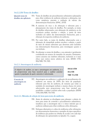93
Quando testes de
detalhes são aplicáveis
3.6.2.2.2(b) Testes de detalhes
353. Testes de detalhes são procedimentos substantivos planejados
para obter evidência de auditoria referente a afirmações, tais
como existência, precisão e avaliação de valores das
demonstrações financeiras. (IFAC, 2010).
354. A natureza do risco e da afirmação é relevante para o
planejamento dos testes de detalhes. Por exemplo, os testes
de detalhes relacionados com afirmação de existência ou de
ocorrência podem envolver a seleção, a partir de itens
incluídos em saldos das demonstrações financeiras, para a
obtenção da respectiva evidência de auditoria.
355. Por outro lado, os testes de detalhes relacionados com a
afirmação de integridade podem envolver a seleção, a partir
de itens de valores relevantes que deveriam estar incluídos
nas demonstrações financeiras, para investigação quanto à
sua inclusão.
356. Ao planejar os testes de detalhes, a sua extensão é geralmente
considerada em termos do tamanho da amostra. Entretanto,
outros assuntos são também relevantes, incluindo se é mais
eficaz usar outros meios seletivos de teste. (ISSAI 1330;
ISA/NBC TA 330).
3.6.2.3. Amostragem de auditoria
O objetivo do auditor, ao usar a amostragem em auditoria, é o
de proporcionar uma base razoável para o auditor concluir
quanto à população da qual a amostra é selecionada.
ISSAI 1530
ISA 530
NBC TA 530
357. Amostragem em auditoria é a aplicação de procedimentos de
auditoria em menos de 100% dos itens de população
relevante para fins de auditoria, de maneira que todas as
unidades de amostragem tenham a mesma chance de serem
selecionadas para proporcionar uma base razoável que
possibilite o auditor concluir sobre toda a população. (ISSAI
1530; ISA/NBC TA 530).
3.6.2.3.1. Métodos de seleção de itens para testes de auditoria
358. Antes de adentrar as abordagens para planejar a seleção de
itens para testes de controles e procedimentos substantivos,
ressalta-se que a amostragem não é o único método que os
auditores utilizam para obter evidências sobre afirmações.
359. Enfoques alternativos à coleta de evidências sobre afirmações
em demonstrações financeiras e exemplos de tipos específicos
de evidência que podem ser obtidas de acordo com cada tipo
de afirmação são apresentados no Quadro 12, a seguir.
Conceito de
amostragem em
auditoria
 