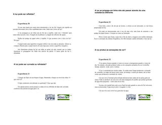 A luz se propaga em linha reta até passar através de uma
                                                                                              substância diferente.
A luz pode ser refletida?



                                                                                                    Experiência 22
       Experiência 20
                                                                                                    Uma lente, como a de um par de óculos, a córnea ou um telescópio, se vale dessa
       Vá até uma janela por onde entra diretamente a luz do Sol. Segure um espelho na       propriedade da luz.
posição horizontal com a face espelhada para cima. Onde está o feixe de luz?
                                                                                                   Ela pode ser demonstrada com o uso de uma vela, uma lente de aumento e um
        A luz propagou-se em linha reta do Sol até o espelho, onde ela é “rebatida” para     pedaço de papel branco. Coloque-os como na ilustração.
outra linha reta até o teto. O ângulo de incidência e o ângulo de reflexão são iguais.
                                                                                                    Mova a lente para frente e para trás a fim de obter a imagem com melhor definição.
      Ponha um pedaço de papel sobre o espelho. O que acontece com o feixe de luz?           Esse é o princípio da câmara fotográfica e do olho humano, ambos alterando o foco da luz.
Por que?

      O papel tendo uma superfície irregular reflete a luz em todas as direções. (Deixe as
crianças olharem para o papel através de uma lupa para verem a superfície irregular.)

      Isso demonstra porque há luz em todas as partes da sala, mesmo que as ondas             A luz produz as sensações de cor?
luminosas se propaguem em linha reta através da janela. A maior parte da luz é
difundida.



                                                                                                    Experiência 23

                                                                                                     A luz parece branca quando a vimos no escuro e transparente quando a vimos de
A luz pode ser curvada ou refratada?                                                          dia. No entanto, ela pode produzir todas as seis sensações primárias de cor (vermelho,
                                                                                              laranja, amarelo, verde, azul e violeta).

                                                                                                     A luz é constituída por muitas ondas. As ondas mais longas produzem a sensação
                                                                                              de vermelho; as ondas um pouco mais curtas, de laranja; e assim por diante, até as mais
       Experiência 21                                                                         curtas que produzem a sensação de violeta.

      Coloque um lápis em um béquer d’água. Mantenha o béquer no nível dos olhos. O                 Um arco-íris é formado pela refração diferencial das ondas de luz pelas gotas de
que você vê?                                                                                  chuva. Pode-se produzir um arco-íris com uma mangueira de jardim que produz gotículas
                                                                                              de água bem pequenas - como uma névoa fina.
       O lápis realmente está dobrado ou quebrado? Claro que não.
                                                                                                    Acione-o de manhã bem cedo ou ao final da tarde quando os raios do Sol estiverem
      Ele apenas parece assim porque as ondas de luz refletidas do lápis são curvadas         mais na horizontal. Fique de pé entre o irrigador e o Sol.
conforme elas passam da água para o ar.
                                                                                                    Um arco-íris será visível nas gotículas de água.


                                                                                        19                                                                                              20
 