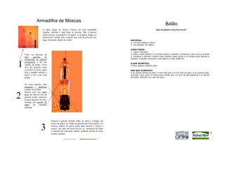 Armadilha de Moscas
                                                                                                                                      Balão
                         A idéia surgiu na África. Trata-se de uma armadilha                                                Saco de plástico vazio fica em pé?
                         simples, discreta e fatal para as moscas. Não é preciso
                         eletrocuta-las ou gruda-las em papel: as próprias pragas se
                         encarceram, traídas pelo costume que tem de procurar um
                         lugar iluminado depois de comer.                                      MATERIAL:
                                                                                               1- Um saco plástico (leve)
                                                                                               2- Um secador de cabelo.

                                                                                               COMO FAZER:
                                                                                               1- Ligue o secador
    Você vai precisar de                                                                       2- Abra o saco plástico e o coloque sobre o secador, enchendo o saco com ar quente
    duas      garrafas    de                                                                   3- Desligue o secador e solte o saco plástico (peça ajuda a um amigo para segurar e
                                                                                               desligar o secador enquanto você segura o saco plástico).
    refrigerante de plástico


1   transparente e de um
    canudo de papel. Corte
    uma das garrafas mais
    ou menos ao meio, jogue
                                                                                               O QUE ACONTECE:
                                                                                               O saco plástico (balão) sobe.

                                                                                               POR QUE ACONTECE?
    fora a metade inferior e                                                                   O ar quente dentro do saco é mais leve que o ar frio fora do saco. O ar quente sobe,
    feche o bico com uma                                                                       levando o saco junto. É assim que o balão voa: um bico de gás esquenta o ar dentro
    tampa.                                                                                     do balão, fazendo com que ele suba.


    Na outra garrafa, abra
    pequenas         aberturas
    usando um estilete.
    Depois cole um papel

2   preto do lado de fora da
    garrafa (cubra inclusive
    as abas laterais). No bico
    coloque um canudo de
    papel     do      tamanho
    indicado




                                  Encaixe a garrafa cortada sobre na outra e coloque um
                                  pouco de açúcar no fundo da garrafa que ficou inteira. As

                       3          moscas, depois de entrar pelas abas laterais e comer o
                                  açúcar, vão subir em busca de luz; aí , incapazes de achar
                                  o caminho de volta pelo canudo, acabarão mortas de calor
                                  ou pelo cansaço.                                    25                                                                                              26
 