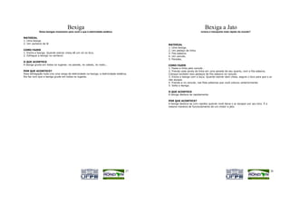 Bexiga                                                                            Bexiga a Jato
             Deixe bexigas mostrarem para você o que é eletricidade estática.                               Como funciona o transporte mais rápido do mundo?

MATERIAL
1. Uma bexiga
2. Um cachecol de lã                                                                      MATERIAL
                                                                                          1. Uma bexiga.
COMO FAZER                                                                                2. Um pedaço de linha.
1. Encha a bexiga. Quando estiver cheia dê um nó no bico.                                 3. Fita adesiva.
2. Esfregue a bexiga no cachecol.                                                         4. Um canudo.
                                                                                          5. Paredes.
O QUE ACONTECE
A bexiga gruda em todos os lugares: na parede, no cabelo, no rosto...                     COMO FAZER
                                                                                          1. Passe a linha pelo canudo .
POR QUE ACONTECE?                                                                         2. Prenda cada ponta da linha em uma parede de seu quarto, com a fita adesiva.
Essa esfregação toda cria uma carga de eletricidade na bexiga, a eletricidade estática.   Coloque também dois pedaços de fita adesiva no canudo.
Ela faz com que a bexiga grude em todos os lugares.                                       3. Encha a bexiga com a boca. Quando estiver bem cheia, segure o bico para que o ar
                                                                                          não escape.
                                                                                          4. Prenda-a no canudo, nas fitas adesivas que você colocou anteriormente.
                                                                                          5. Solte a bexiga.

                                                                                          O QUE ACONTECE
                                                                                          A bexiga desloca-se rapidamente.

                                                                                          POR QUE ACONTECE?
                                                                                          A bexiga desloca-se com rapidez quando você deixa o ar escapar por seu bico. É a
                                                                                          mesma maneira de funcionamento de um motor a jato.




                                                                                     27                                                                                      28
 