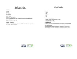 Café com Leite                                                                              Clipe Voador
                          Café com leite que não se misturam!

MATERIAL
                                                                                           MATERIAL
1.   Copo
2.   Cortiça                                                                               1.   Tesoura
3.   Café frio
                                                                                           2.   Papel
4.   Leite frio
                                                                                           3.   Fita adesiva
5.   Conta-gotas
                                                                                           4.   Barbante
                                                                                           5.   Clipe
COMO FAZER                                                                                 6.   Ímã
1. Coloque o leite no copo.
2. Ponha um pedaço de cortiça.
                                                                                           COMO FAZER
3. Com o conta-gotas pegue o café e coloque em cima da cortiça cuidadosamente.
                                                                                           1. Amarre o clipe no barbante.
                                                                                           2. Prenda o barbante com a fita adesiva na mesa.
O QUE ACONTECE
                                                                                           3. Ponha o ímã perto do clipe.
O café não se mistura com o leite.
                                                                                           4. Coloque um papel entre eles.

POR QUE ACONTECE?                                                                          O QUE ACONTECE
Por causa da tensão superficial, a superfície do leite fica mais resistente. Colocando o   O ímã atrai o clipe amarrado no barbante até mesmo quando colocamos um papel
café cuidadosamente com o conta-gotas, a tensão superficial não se rompe, impedindo        entre eles.
que o café se misture com o leite.
                                                                                           POR QUE ACONTECE?
                                                                                           Por causa do campo magnético que existe em volta do ímã. A força do campo
                                                                                           magnético do ímã atrai o clipe mesmo quando colocamos um papel entre eles.




                                                                                     31                                                                                   32
 