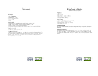 Eletroímã                                                                       Estufando o Balão
                                                                                                                      Estufando o balão com lêvedo!

                                                                                         MATERIAL
                                                                                         1. Bexiga
MATERIAL
                                                                                         2. Água quente
1.   Um prego grande                                                                     3. Três colheres de chá de lêvedo
                                                                                         4. Três colheres de chá de açúcar
2.   Uma pilha de 9 volts
                                                                                         5. Uma garrafa de plástico
3.   Fio de cobre esmaltado
4.   Palha de aço
5.   Clipe                                                                               COMO FAZER
                                                                                         1. Coloque o lêvedo e o açúcar na garrafa.
                                                                                         2. Jogue um pouco de água quente.
COMO FAZER
                                                                                         3. Tape a boca da garrafa com a bexiga.
1. Amarre o fio na ponta do prego e dê cem voltas em torno dele.
                                                                                         4. Espere algumas horas.
2. Raspe as extremidades do fio de cobre, com a palha de aço.
3. Ligue as pontas do fio nos terminais da pilha.
                                                                                         O QUE ACONTECE
4. Enconste a ponta do prego no clipe e levante a pilha sem deixar o fio escapar.
                                                                                         Em poucas horas, à medida que o líquido da garrafa começa a espumar, a bexiga vai
                                                                                         se encher.
O QUE ACONTECE
O prego atrai o clipe como um imã.
                                                                                         POR QUE ACONTECE?
                                                                                         Porque dentro da garrafa tem lêvedo e tem açúcar, que juntos produzem bolhas de
POR QUE ACONTECE?
                                                                                         gás dióxido de carbono. O dióxido de carbono faz a bexiga encher. O lêvedo é usado
Porque a pilha fornece energia para que haja uma corrente elétrica passando pelo fio.
Isto faz com que o prego e o fio enrolado se comportem como um imã, por isso acba        para fazer o pão. O dióxido de carbono que ele libera, faz a massa crescer antes de ser
                                                                                         assada.
atraindo o clipe. Na verdade criamos um eletroímã, porque o magnetismo dele é
produzido pela corrente elétrica.




                                                                                    33                                                                                       34
 