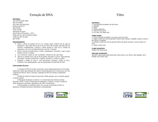 Extração de DNA                                                                                          Filtro
MATERIAL
uma cebola grande 200g
faca de cozinha                                                                             MATERIAL:
dois copos tipo americano                                                                   1. Uma garrafa de plástico de dois litros
banho-maria 60 *C                                                                           2. Algodão
água filtrada                                                                               3. Areia
sal de cozinha                                                                              4. Pedras pequenas
                                                                                            5. Tesoura sem ponta
detergente de louças
                                                                                            6. Um copo com água suja
álcool etílico 95% gelado ( -10*C )
bastão fino de vidro ou madeira bastão                                                      COMO FAZER:
coador de café, de papel                                                                    1. Corte a garrafa de plástico um pouco acima do meio.
gelo moído                                                                                  2. Pegue a parte de cima da garrafa e dentro dela coloque o algodão, depois a areia e,
                                                                                            por último, as pedras.
PROCEDIMENTO                                                                                3. Coloque a parte de cima da garrafa dentro da parte de baixo, como se fosse um
   •   Pique a cebola em pedaços de 0,5 cm, coloque quatro colheres das de sopa de          funil.
       detergente e uma colher das de chá de sal em meio copo de água, mexendo bem até      4. Jogue a água suja.
       dissolver completamente. Coloque a cebola picada no copo com a solução de
                                                                                            O QUE ACONTECE:
       detergente e sal e leve ao banho-maria por cerca de 15 minutos
                                                                                            A água fica menos suja.
   •   Retire a mistura do banho-maria e resfrie-a rapidamente, colocando o copo no gelo
       durante cerca de 5 minutos                                                           POR QUE ACONTECE?
   •   coe a mistura no coador de café, recolhendo o filtrado em um copo limpo              Quando a água passa pelas pedrinhas, pela areia e, por último, pelo algodão, ela é
   •   adicione ao filtrado meio copo de álcool gelado, deixando-o escorrer vagarosamente   filtrada, fica menos suja.
       pela borda. Formam-se duas fases, a superior, alcoólica, e a inferior, aquosa
   •   mergulhe o bastão no copo e, com movimentos circulares, misture as fases.
       Formam-se fios esbranquiçados, que são aglomerados de moléculas de DNA.

Informações técnicas

        A extração de DNA de células eucariontes consta fundamentalmente de Três etapas:
ruptura das células para liberação dos núcleos; desmembramento dos cromossomos em seus
componentes básicos, DNA e proteínas; separação do DNA dos demais componentes
celulares.
        O bulbo da cebola foi usado por apresentar células grandes, que se rompem quando
a cebola é picada.
        O detergente desintegra os núcleos e os cromossomos das células da cebola,
liberando o DNA. Um dos componentes do detergente, o dodecil ( ou lauril ) sulfato de
sódio, desnatura as proteínas, separando-as do DNA cromossômico.
        O álcool gelado, em ambiente salino, faz com que as moléculas de DNA se
aglutinem, formando uma massa filamentosa e esbranquiçada.



                                                                                      35                                                                                         36
 