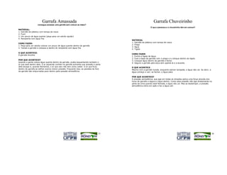 Garrafa Amassada                                                                      Garrafa Chuveirinho
              Você consegue amassar uma garrafa sem colocar as mãos?
                                                                                                           O que a perereca e o chuveirinho têm em comum?
MATERIAL:
1. Garrafa de plástico com tampa de rosca
2. Funil
3. Um pouco de água quente (peça para um adulto ajudar)
4. Recipiente com água fria
                                                                                        MATERIAL
                                                                                        1. Garrafa de plástico com tampa de rosca
COMO FAZER:
                                                                                        2. Prego
1. Peça para um adulto colocar um pouco de água quente dentro da garrafa
                                                                                        3. Água
2. Tampe a garrafa e coloque-a dentro do recipiente com água fria
                                                                                        4. Tigela
O QUE ACONTECE:
                                                                                        COMO FAZER
A garrafa encolhe
                                                                                        1. Encha a tigela de água.
                                                                                        2. Fure a base da garrafa com o prego e a coloque dentro da tigela.
POR QUE ACONTECE?                                                                       3. Coloque água dentro da garrafa e feche.
Quando a gente coloca água quente dentro da garrafa, acaba esquentando também o         4. Segure a garrafa pela boca sem apertá-la e a levante.
ar que está dentro dela. O ar aquecido contido na garrafa aumenta sua pressão e parte
dele escapa e, quando fechamos, o ar que saiu não tem como voltar. O ar que ficou       O QUE ACONTECE
dentro da garrafa ao esfriar exerce menor pressão. Enquanto isso, as paredes de fora    Mesmo com a garrafa furada, enquanto estiver tampada, a água não cai. Se abrir, a
da garrafa são empurradas para dentro pela pressão atmosférica.                         água começa a cair; se fechar, a água pára.

                                                                                        POR QUE ACONTECE?
                                                                                        A pressão atmosférica, que age em todas as direções aplica uma força através dos
                                                                                        furos da garrafa e segura a água dentro. Como essa pressão não age diretamente na
                                                                                        parte de cima quando está fechada, a água não cai. Mas se destampar, a pressão
                                                                                        atmosférica entra em ação e faz a água cair.




                                                                                  37                                                                                        38
 
