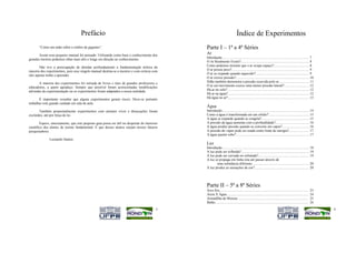 Prefácio                                                                                  Índice de Experimentos
       “Como um anão sobre o ombro de gigantes”.                                               Parte I – 1ª a 4ª Séries
       Assim esse pequeno manual foi pensado. Utilizando como base o conhecimento dos
                                                                                               Ar
grandes mestres podemos olhar mais alto e longe em direção ao conhecimento.                    Introdução................................................................................................... 7
                                                                                               O Ar Realmente Existe?.............................................................................. 8
       Não tive a preocupação de abordar profundamente a fundamentação teórica da              Como podemos mostrar que o ar ocupa espaço?......................................... 8
maioria dos experimentos, pois esse singelo manual destina-se a mestres e com certeza com      O ar possui peso?......................................................................................... 9
eles apenas tenho a aprender.                                                                  O ar se expande quando aquecido?.............................................................. 9
                                                                                               O ar exerce pressão?.................................................................................... 10
       A maioria dos experimentos foi retirada de livros e sites de grandes professores e      Sifão também demonstra a pressão exercida pelo ar................................... 11
educadores, a quem agradeço. Sempre que possível foram acrescentadas modificações              O ar em movimento exerce uma menor pressão lateral?............................. 12
advindas da experimentação ou os experimentos foram adaptados a nossa realidade.               Há ar no solo?.............................................................................................. 12
                                                                                               Há ar na água?............................................................................................. 12
       É importante ressaltar que alguns experimentos geram riscos. Deve-se portanto           Há água no ar?............................................................................................. 13
trabalhar com grande cuidado em sala de aula.
                                                                                               Água
       Também propositalmente experimentos com animais vivos e dissecações foram               Introdução.................................................................................................... 14
excluídos, até por força de lei.                                                               Como a água é transformada em um sólido?............................................... 15
                                                                                               A água se expande quando se congela?....................................................... 15
        Espero, sinceramente, que este pequeno guia possa ser útil no despertar do interesse   A pressão da água aumenta com a profundidade?....................................... 16
científico dos alunos de ensino fundamental. E que desses alunos surjam nossos futuros         A água produz pressão quando se converte em vapor?............................... 16
pesquisadores.                                                                                 A pressão do vapor pode ser usada como fonte de energia?....................... 17
                                                                                               A água quente sobe?.................................................................................... 17
              Leonardo Santos
                                                                                               Luz
                                                                                               Introdução.................................................................................................... 18
                                                                                               A luz pode ser refletida?.............................................................................. 19
                                                                                               A luz pode ser curvada ou refratada?.......................................................... 19
                                                                                               A luz se propaga em linha reta até passar através de
                                                                                                      uma substância diferente................................................................. 20
                                                                                               A luz produz as sensações de cor?.............................................................. 20




                                                                                               Parte II – 5ª a 8ª Séries
                                                                                               Arco Íris......................................................................................................    23
                                                                                               Areia X Água..............................................................................................         24
                                                                                               Armadilha de Moscas ................................................................................               25
                                                                                               Balão...........................................................................................................   26
                                                                                          3                                                                                                                            4
 