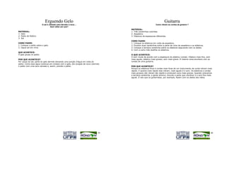 Erguendo Gelo                                                                               Guitarra
                          O sal é utilizado para derreter a neve....                                            Como vibram as cordas da guitarra ?
                                    Quer saber por que?
                                                                                      MATERIAL:
MATERIAL:                                                                             1. Três canetinhas coloridas
1- Gelo                                                                               2. Assadeira
2- Palito de fósforo                                                                  3. Elásticos de espessuras diferentes
3- Sal
                                                                                      COMO FAZER:
COMO FAZER:                                                                           1. Coloque os elásticos em volta da assadeira.
1. Coloque o palito sobre o gelo.                                                     2. Encaixe duas canetinhas entre a parte de cima da assadeira e os elásticos.
2. Jogue sal em cima.                                                                 3. Coloque a terceira canetinha sobre os elásticos segurando com os dedos.
                                                                                      4. Com a outra mão dedilhe os elásticos.
QUE ACONTECE:
O gelo gruda no palito.                                                               O QUE ACONTECE:
                                                                                      O som muda de acordo com a espessura do elástico (corda). Elástico mais fino, som
POR QUE ACONTECE?                                                                     mais agudo, elástico mais grosso, som mais grave. A mesma coisa acontece com as
Por causa do sal, parte do gelo derrete deixando uma porção d'água em volta do        cordas de uma guitarra.
palito. Como essa água continua em contato com o gelo, ela congela de novo cobrindo
o palito com uma leve camada e, assim, prende o palito.                               POR QUE ACONTECE?
                                                                                      Porque os elásticos finos e cordas mais finas de um instrumento de corda vibram mais
                                                                                      rápido. E quanto mais rápido elas vibram, mais agudo é o som. Os elásticos e cordas
                                                                                      mais grossos não vibram tão rápido e produzem sons mais graves. Quando colocamos
                                                                                      a terceira canetinha, a gente diminui, encurta a parte que vaivibrar e o som fica mais
                                                                                      agudo. É isso que os guitarristas, por exemplo, fazem com os dedos das mãos.




                                                                                 39                                                                                       40
 