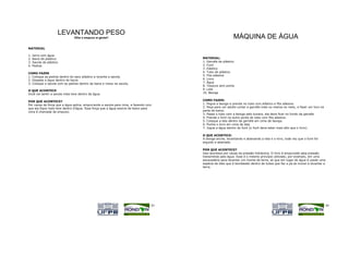 LEVANTANDO PESO
                               Olhe o empuxo aí gente!!                                                    MÁQUINA DE ÁGUA
MATERIAL

1.   Jarro com água
2.   Bacia de plástico                                                                MATERIAL:
3.   Sacola de plástico                                                               1. Garrafa de plástico
4.   Pedras                                                                           2. Funil
                                                                                      3. Elástico
COMO FAZER                                                                            4. Tubo de plástico
1. Coloque as pedras dentro do saco plástico e levante a sacola.                      5. Fita adesiva
2. Despeje a água dentro da bacia.                                                    6. Livro
3. Coloque a sacola com as pedras dentro da bacia e mexa na sacola.                   7. Água
                                                                                      8. Tesoura sem ponta
O QUE ACONTECE                                                                        9. Lata
Você vai sentir a sacola mais leve dentro da água.                                    10. Bexiga


POR QUE ACONTECE?                                                                     COMO FAZER:
Por causa da força que a água aplica, empurrando a sacola para cima, e fazendo com    1. Pegue a bexiga e prenda no tubo com elástico e fita adesiva.
que ela fique mais leve dentro d'água. Essa força que a água exerce de baixo para     2. Peça para um adulto cortar a garrafa mais ou menos no meio, e fazer um furo na
cima é chamada de empuxo.                                                             parte de baixo.
                                                                                      3. Passe o tubo com a bexiga pelo buraco, ela deve ficar no fundo da garrafa.
                                                                                      4. Prenda o funil na outra ponta do tubo com fita adesiva.
                                                                                      5. Coloque a lata dentro da garrafa em cima da bexiga.
                                                                                      6. Ponha o livro em cima da lata.
                                                                                      7. Jogue a água dentro do funil (o funil deve estar mais alto que o livro).

                                                                                      O QUE ACONTECE:
                                                                                      A bexiga enche, levantando e abaixando a lata e o livro, toda vez que o funil for
                                                                                      erguido e abaixado.

                                                                                      POR QUE ACONTECE?
                                                                                      Isso acontece por causa da pressão hidráulica. O livro é empurrado pela pressão
                                                                                      transmitida pela água. Esse é o mesmo princípio utilizado, por exemplo, em uma
                                                                                      escavadeira para levantar um monte de terra, só que em lugar de água é usado uma
                                                                                      espécie de óleo que é bombeado dentro de tubos que faz a pá se mover e levantar a
                                                                                      terra.




                                                                                 43                                                                                       44
 