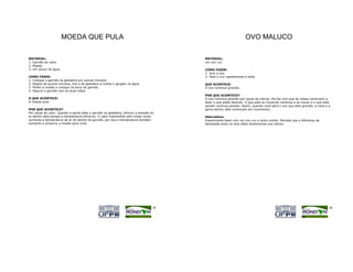 MOEDA QUE PULA                                                                               OVO MALUCO

MATERIAL:                                                                               MATERIAL:
1. Garrafa de vidro                                                                     um ovo cru.
2. Moeda
3. Um pouco de água                                                                     COMO FAZER:
                                                                                        1- Gire o ovo.
COMO FAZER:                                                                             2- Pare o ovo rapidamente e solte.
1. Coloque a garrafa na geladeira por quinze minutos.
2. Depois de quinze minutos, tire-a da geladeira e molhe o gargalo na água.             QUE ACONTECE:
3. Molhe a moeda e coloque na boca da garrafa.                                          O ovo continua girando.
4. Segure a garrafa com as duas mãos.
                                                                                        POR QUE ACONTECE?
O QUE ACONTECE:                                                                         O ovo continua girando por causa da inércia. Ela faz com que as coisas continuem a
A moeda pula.                                                                           fazer o que estão fazendo. O que está se movendo continua a se mover e o que está
                                                                                        parado continua parado. Assim, quando você pára o ovo que está girando, a clara e a
POR QUE ACONTECE?                                                                       gema dentro dele continuam em movimento.
Por causa do calor. Quando a gente pões a garrafa na geladeira, diminui a pressão do
ar dentro dela porque a temperatura diminuiu. O calor transmitido pelo nosso corpo      Alternativa:
aumenta a temperatura do ar de dentro da garrafa, por isso a temperatura também         Experimente fazer com um ovo cru e outro cozido. Perceba que a diferença de
aumenta e empurra a moeda para cima.                                                    densidade entre os dois afeta diretamente sua inércia.




                                                                                   45                                                                                     46
 