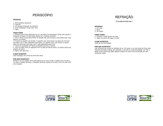 PERISCÓPIO
                                                                                                                         REFRAÇÃO
MATERIAL
                                                                                                                          A luz anda em linha reta ?
1.   Dois espelhos pequenos
2.   Tesoura
3.   Um pedaço triangular de cartolina                                                     MATERIAL:
4.   Uma embalagem longa vida vazia                                                        1. Um copo
5.   Lápis                                                                                 2. Água
                                                                                           3. Um botão
COMO FAZER
1. Marque duas linhas diagonais em um dos lados da embalagem longa vida usando o           COMO FAZER:
triângulo de papel. Os dois lados devem ter o mesmo tamanho.                               1. Coloque o botão dentro do copo.
2. Vire a caixa e trace duas linhas na direção das outras duas e corte todas elas. Peça    2. Jogue um pouco de água no copo.
ajuda a um adulto.
3. Encaixe os espelho nas fendas. O espelho que você colocar na parte de cima tem          O QUE ACONTECE:
que estar com o lado espelhado para baixo, e o espelho que você colocar na parte           Você vai ver dois botões.
baixo da caixa tem que estar com o lado espelhado para cima.
4. Trace um quadrado em frente ao espelho de cima e recorte.
                                                                                           POR QUE ACONTECE?
5. Com um lápis, faça um pequeno furo no lado de trás da caixa, na mesma altura do
                                                                                           Isso acontece por causa da refração da luz. Às vezes, a luz não anda em linha reta.
espelho de baixo.
                                                                                           Quando atravessa a água, por exemplo, o raio de luz muda de posição. Por isso a
6. Agora olhe pelo furo.
                                                                                           gente vê as coisas que estão debaixo d'água um pouco fora da posição em que
                                                                                           realmente estão.
O QUE ACONTECE
Você consegue ver acima da linha dos olhos.

POR QUE ACONTECE?
Porque a luz da imagem entra pela abertura de cima, atinge o espelho que manda a
luz para o espelho de baixo. O espelho de baixo manda a luz para o furo no qual você
vê a imagem.




                                                                                      47                                                                                         48
 