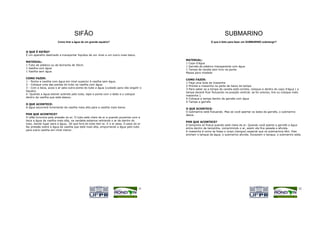 SIFÃO                                                                             SUBMARINO
                       Como tirar a água de um grande aquário?                                              O que é feito para fazer um SUBMARINO submergir?


O QUE É SIFÃO?
É um aparelho destinado a transportar líquidos de um nível a um outro mais baixo.
                                                                                         MATERIAL:
MATERIAL:
                                                                                         1 Copo d'água
1 Tubo de plástico ou de borracha de 50cm.
                                                                                         1 Garrafa de plástico transparente com água
1 Vasilha com água
                                                                                         1 Tampa de caneta sem furo na ponta
1 Vasilha sem água
                                                                                         Massa para modelar

COMO FAZER:
                                                                                         COMO FAZER:
1 - Ponha a vasilha com água em nível superior à vasilha sem água.
                                                                                         1-Faça uma bola de massinha
2 - Coloque uma das pontas do tubo na vasilha com água.
                                                                                         2-Prenda a massinha na parte de baixo da tampa
3 - Com a boca, puxe o ar pela outra ponta do tubo a água (cuidado para não engolir o
                                                                                         3-Para saber se a tampa da caneta está correta, coloque-a dentro do copo d'água ( a
líquido).
                                                                                         tampa deverá ficar flutuando na posição vertical; se for preciso, tire ou coloque mais
4 -Quando a água estiver subindo pelo tubo, tape a ponta com o dedo e o coloque
                                                                                         massinha ).
dentro da vasilha que está abaixo.
                                                                                         4-Coloque a tampa dentro da garrafa com água
                                                                                         5-Tampe a garrafa
O QUE ACONTECE:
A água escorrerá livremente da vasilha mais alta para a vasilha mais baixa.
                                                                                         O QUE ACONTECE:
                                                                                         O submarino está flutuando. Mas se você apertar os lados da garrafa, o submarino
POR QUE ACONTECE?                                                                        desce.
O sifão funciona pela pressão do ar. O tubo está cheio de ar e quando puxamos com a
boca a água da vasilha mais alta, na verdade estamos retirando o ar de dentro do
                                                                                         POR QUE ACONTECE?
tubo, dando lugar para a água,. Só que fora do tubo tem ar. E o ar pesa. O peso do ar
                                                                                         A tampinha só flutua quando está cheia de ar. Quando você aperta a garrafa a água
faz pressão sobre a água da vasilha que está mais alta, empurrando a água pelo tubo
                                                                                         entra dentro da tampinha, comprimindo o ar, assim ela fica pesada e afunda.
para outra vasilha em nível menor.
                                                                                         A massinha é como se fosse o corpo (tanque) especial que os submarinos têm. Eles
                                                                                         enchem o tanque de água, o submarino afunda. Esvaziam o tanque, o submarino sobe.




                                                                                    51                                                                                        52
 
