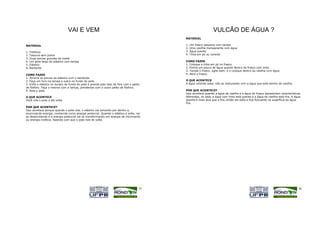 VAI E VEM                                                                      VULCÃO DE ÁGUA ?
                                                                                          MATERIAL

MATERIAL                                                                                  1.   Um frasco pequeno com tampa
                                                                                          2.   Uma vasilha transparente com água
1.   Fósforos                                                                             3.   Água quente
2.   Tesoura sem ponta                                                                    4.   Tinta em pó ou corante
3.   Duas porcas grandes de metal
4.   Um pote largo de plástico com tampa                                                  COMO FAZER
5.   Elástico                                                                             1. Coloque a tinta em pó no frasco.
6.   Barbante                                                                             2. Ponha um pouco de água quente dentro do frasco com tinta.
                                                                                          3. Tampe o frasco, agite bem, e o coloque dentro da vasilha com água.
COMO FAZER                                                                                4. Abra o frasco.
1. Amarre as porcas ao elástico com o barbante.
2. Faça um furo na tampa e outro no fundo do pote.                                        O QUE ACONTECE
3. Enfie o elástico no buraco do fundo do pote e prenda pelo lado de fora com o palito    A água colorida sobe, não se misturando com a água que está dentro da vasilha.
de fósforo. Faça o mesmo com a tampa, prendendo com o outro palito de fósforo.
4. Role o pote.                                                                           POR QUE ACONTECE?
                                                                                          Isso acontece quando a água da vasilha e a água do frasco apresentam características
O QUE ACONTECE                                                                            diferentes, ou seja, a água com tinta está quente e a água da vasilha está fria. A água
Você rola o pote e ele volta.                                                             quente é mais leve que a fria, então ela sobe e fica flutuando na superfície da água
                                                                                          fria.
POR QUE ACONTECE?
Isso acontece porque quando o pote rola, o elástico vai torcendo por dentro e,
acumulando energia, conhecida como energia potencial. Quando o elástico é solto, vai
se desenrolando e a energia potencial vai se transformando em energia de movimento
ou energia cinética, fazendo com que o pote role de volta.




                                                                                     55                                                                                        56
 