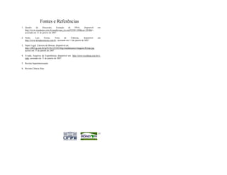 Fontes e Referências
1. Quadro     de     Discussão,     Extração     de  DNA,    disponível            em
   http://www.estudantes.com.br/quadro/qua_res.asp?COD=348&cur=283&d=,
   acessado em 11 de janeiro de 2007

2. Netto,    Luiz      Ferraz,     Feira      de    Ciências,      disponível      em
   http://www.feiradeciencias.com.br , acessado em 11 de janeiro de 2007

3. Super Legal, Cárceres de Moscas, disponível em
   http://z003.ig.com.br/ig/01/01/225345/blig/ronaldojunior/imagens/flytrap.jpg,
   acesso em 11 de janeiro de 2007

4. X-tudo, Arquivos de Experiências, disponível em http://www.tvcultura.com.br/x-
   tudo, acessado em 11 de janeiro de 2007.

5. Revista Superinteressante

6. Revista Ciência Hoje




                                                                                   57
 