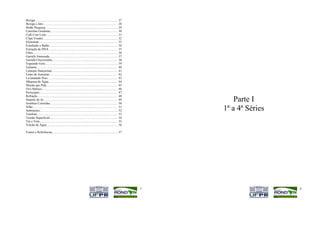Bexiga......................................................................................................... 27
Bexiga a Jato.............................................................................................. 28
Botão Preguiça............................................................................................ 29
Cartolina Grudenta...................................................................................... 30
Café Com Leite........................................................................................... 31
Clipe Voador............................................................................................... 32
Eletroímã..................................................................................................... 33
Estufando o Balão....................................................................................... 34
Extração de DNA ....................................................................................... 35
Filtro............................................................................................................ 36
Garrafa Amassada....................................................................................... 37
Garrafa Chuveirinho................................................................................... 38
Erguendo Gelo............................................................................................ 39
Guitarra....................................................................................................... 40
Laranjas Dançarinas.................................................................................... 41
Lente de Aumento...................................................................................... 42
Levantando Peso......................................................................................... 43
Máquina de Água....................................................................................... 44
Moeda que Pula.......................................................................................... 45
Ovo Maluco................................................................................................ 46
Periscópio................................................................................................... 47
Refração...................................................................................................... 48
Suporte de Ar.............................................................................................. 49
Sombras Coloridas...................................................................................... 50
                                                                                                                                Parte I
Sifão............................................................................................................ 51
Submarino................................................................................................... 52             1ª a 4ª Séries
Telefone...................................................................................................... 53
Tensão Superficial...................................................................................... 54
Vai e Vem................................................................................................... 55
Vulcão de Água .......................................................................................... 56

Fontes e Referências.................................................................................... 57




                                                                                                                        5                    6
 