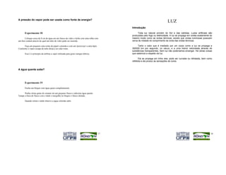 A pressão do vapor pode ser usada como fonte de energia?
                                                                                                                              LUZ
                                                                                            Introdução

      Experimento 18                                                                             Toda luz natural provém do Sol e das estrelas. Luzes artificiais são
                                                                                            produzidas pelo fogo ou eletricidade. A luz se propaga em ondas exatamente do
       Coloque cerca de 8 cm de água em um frasco de vidro e feche com uma rolha com        mesmo modo como as ondas térmicas, exceto que ondas luminosas possuem
um furo central através do qual um tubo de vidro pode ser inserido.                         cerca de metade do comprimento de onda das ondas térmicas.

      Faça um pequeno cata-vento de papel e prenda-o com um 'percevejo' a uma lápis.             Tanto o calor que é irradiado por um corpo como a luz se propaga a
Conforme o vapor escapa do tubo dirija-o ao cata-vento.                                     300000 km por segundo, no vácuo, e a uma menor velocidade através de
                                                                                            substâncias transparentes. Sem luz não poderíamos enxergar. Há várias coisas
      Esse é o princípio da turbina a vapor utilizada para gerar energia elétrica.          que sabemos a respeito da luz.

                                                                                                   Ela se propaga em linha reta, pode ser curvada ou refratada, bem como
                                                                                            refletida e ela produz as sensações de cores.


A água quente sobe?




      Experimento 19

      Encha um béquer com água quase completamente.

      Ponha várias gotas de corante em um pequeno frasco e adicione água quente.
Tampe a boca do frasco com o dedo e mergulhe no béquer o frasco deitado.

      Quando retirar o dedo observe a água colorida subir.




                                                                                       17                                                                              18
 