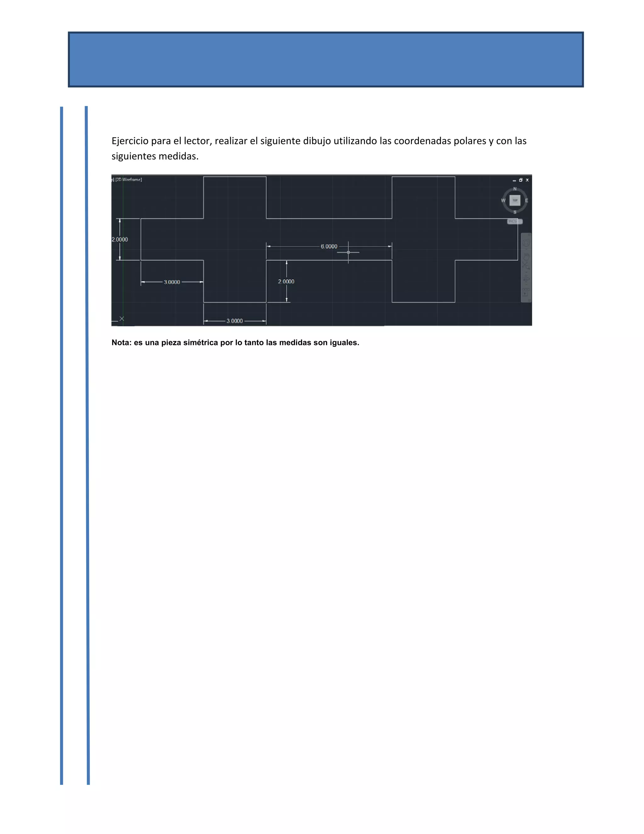 MANUAL DE AUTOCAD BASICO 
Por Mtro. José del Carmen Magaña González 
Josemg80@hotmail.com 
 
 
Ejercicio para el lector, realizar el siguiente dibujo utilizando las coordenadas polares y con las 
siguientes medidas. 
 
Nota: es una pieza simétrica por lo tanto las medidas son iguales.
 
 
 
 
 
 
 
 
 
 
 
 
 
 
 
 
 